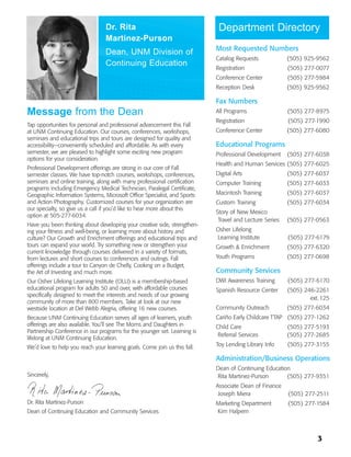 Dr. Rita                                   Department Directory
                                 Martinez-Purson
                                                                           Most Requested Numbers
                                 Dean, UNM Division of
                                                                           Catalog Requests             (505) 925-9562
                                 Continuing Education
                                                                           Registration                 (505) 277-0077
                                                                           Conference Center            (505) 277-5984
                                                                           Reception Desk               (505) 925-9562

                                                                           Fax Numbers
Message from the Dean                                                      All Programs                 (505) 277-8975
                                                                           Registration                 (505) 277-1990
Tap opportunities for personal and professional advancement this Fall
at UNM Continuing Education. Our courses, conferences, workshops,          Conference Center            (505) 277-6080
seminars and educational trips and tours are designed for quality and
accessibility—conveniently scheduled and affordable. As with every         Educational Programs
semester, we are pleased to highlight some exciting new program            Professional Development     (505) 277-6038
options for your consideration.
                                                                           Health and Human Services (505) 277-6025
Professional Development offerings are strong in our core of Fall
semester classes. We have top-notch courses, workshops, conferences,       Digital Arts                 (505) 277-6037
seminars and online training, along with many professional certification   Computer Training            (505) 277-6033
programs including Emergency Medical Technician, Paralegal Certificate,
Geographic Information Systems, Microsoft Office Specialist, and Sports    Macintosh Training           (505) 277-6037
and Action Photography. Customized courses for your organization are       Custom Training              (505) 277-6034
our specialty, so give us a call if you’d like to hear more about this
                                                                           Story of New Mexico
option at 505-277-6034.
                                                                            Travel and Lecture Series   (505) 277-0563
Have you been thinking about developing your creative side, strengthen-
ing your fitness and well-being, or learning more about history and        Osher Lifelong
culture? Our Growth and Enrichment offerings and educational trips and     Learning Institute           (505) 277-6179
tours can expand your world. Try something new or strengthen your          Growth & Enrichment          (505) 277-6320
current knowledge through courses delivered in a variety of formats,
from lectures and short courses to conferences and outings. Fall           Youth Programs               (505) 277-0698
offerings include a tour to Canyon de Chelly, Cooking on a Budget,
the Art of Investing and much more.                                        Community Services
Our Osher Lifelong Learning Institute (OLLI) is a membership-based         DWI Awareness Training       (505) 277-6170
educational program for adults 50 and over, with affordable courses        Spanish Resource Center      (505) 246-2261
specifically designed to meet the interests and needs of our growing
                                                                                                                ext. 125
community of more than 800 members. Take at look at our new
westside location at Del Webb Alegria, offering 16 new courses.            Community Outreach           (505) 277-6034
Because UNM Continuing Education serves all ages of learners, youth        Cariño Early Childcare TTAP (505) 277-1262
offerings are also available. You’ll see The Moms and Daughters in         Child Care                   (505) 277-5193
Partnership Conference in our programs for the younger set. Learning is
                                                                            Referral Services           (505) 277-2685
lifelong at UNM Continuing Education.
We’d love to help you reach your learning goals. Come join us this fall.   Toy Lending Library Info     (505) 277-3155

                                                                           Administration/Business Operations
                                                                           Dean of Continuing Education
Sincerely,                                                                 Rita Martinez-Purson       (505) 277-9351
                                                                           Associate Dean of Finance
                                                                            Joseph Miera                (505) 277-2511
Dr. Rita Martinez-Purson                                                   Marketing Department         (505) 277-1584
Dean of Continuing Education and Community Services                        Kim Halpern



                                                                                                                   3
 