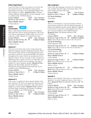 Italian Beginning II                                        Sign Language I
                          Learn the basics to start conversing on everyday sub-       Learn basic sign language necessary for communica-
                          jects in present tense. We shall use songs, games,          tion, number and time signs, and money signs. The
                          advertising, and comics. For beginning students with        entire family will enjoy this class.
                          little exposure to Italian. Required Text: Ultimate         Course: 09617                    $95     For: 8 hours
                          Italian: Beginner-Intermediate. Living Language. Text       Section A: Oct 17-Dec 5          M    6:00pm-8:00pm
                          is available at the UNM Bookstore.                          CE South Building
                          Course: 09613                   $110     For: 14 hours      Toni Eidson
                          Section A: Oct 13-Dec 1         TTh 6:30pm-8:30pm
                          Hayes Middle School                                         Spanish I
                          Cristina Baccin                                             This is an introductory course for students without
                                                                                      any previous experience with the Spanish language. It
Business and Technology




                          Italian                                                     begins with Spanish sounds and the alphabet. Spanish
 Business & Technology




                          Conversation                                                I covers Pasos A, B and C and Capitulos Uno, Dos y
                          Know a little Italian? Brush up your conversational         Tres. Text is available at the UNM Bookstore.
                          skills with this class for advanced beginners. We’ll con-   Required Text: Dos Mundos, McGraw Hill,
                          verse about contemporary Italian topics as if we were       7th Edition.
                          enjoying a coffee together in a typical piazza bar.         Course: 09619                   $110     For: 14 hours
                          Course: 09614                    $110     For: 14 hours     Section A: Aug 22-Dec 12 M 10:00am-12:00pm
                          Section A: Oct 19-Nov 30 W              6:30pm-8:30pm       Note: Class will not meet on Sep 5, Oct 24 and 31.
                          Hayes Middle School                                         CE South Building
                          Cristina Baccin                                             Hilma Espinosa, PhD
                                                                                      Section B: Aug 23-Dec 13 T          10:00am-12:00pm
                          Japanese I                                                  Note: Class will not meet on Oct 18, 25 and Nov 1.
                          This class is for those who want to learn about the
Languages




                                                                                      CE South Building
                          Japanese language and the intriguing Oriental culture.      Hilma Espinosa, PhD
                          The primary focus will be on learning grammar, pro-
                          nunciation, and basic conversational skills. Intermixed     Section C: Aug 23-Nov 22 T             6:30pm-8:30pm
                          throughout the course will be an introduction to the        Hayes Middle School
                          Japanese culture. If you ever plan to take a business or    Carlos Bonilla
                          sightseeing trip to Japan, start here. It will make your    Section D: Aug 31-Dec 7         W      6:30pm-8:30pm
                          stay in Japan so much more rewarding. The class is          Note: Class will not meet on Nov 23.
                          taught by a native Japanese speaker. Required Text:         Hayes Middle School
                          Japanese For Busy People, Revised 3rd edition,              Pedro S. Torres
                          Romanized version, Kodanshe International. Text is
                          available at the UNM Bookstore.                             Section E: Sep 8-Dec 15         Th     6:30pm-8:30pm
                                                                                      Note: Class will not meet on Nov 24.
                          Course: 09615                   $110       For: 14 hours
                          Section A: Sep 6-Dec 6          T        6:30pm-8:30pm      Hayes Middle School
                                                                                      Rossana Bartra
                          Hayes Middle School
                          Nobuko Krank                                                Spanish II
                                                                                      Improve your Spanish. This class is a continuation of
                          Japanese II
                                                                                      Spanish I. It covers Capitulos Cuatro, Cinco, Seis y
                          This course is suitable for those already familiar with     Siete. Required Text: Dos Mundos, McGraw Hill, 7th
                          basic Japanese. We will cover grammar, Japanese writ-       Edition.
                          ing, basic conversation and culture. The class will be      Course: 09620                  $110      For: 14 hours
                          taught by a native speaker. Required Text: Japanese
                                                                                      Section A: Aug 22-Nov 28 M             6:30pm-8:30pm
                          For Busy People, Association for Japanese Language.
                                                                                      Note: Class will not meet on Sep 5.
                          Text is available at the UNM Bookstore.
                                                                                      Hayes Middle School
                          Course: 09616                   $110      For: 14 hours
                                                                                      Carlos Bonilla
                          Section A: Sep 1-Dec 1          Th      6:30pm-8:30pm
                                                                                      Section B: Aug 23-Nov 22 T             6:30pm-8:30pm
                          Hayes Middle School
                                                                                      Hayes Middle School
                          Nobuko Krank
                                                                                      Pedro S. Torres




                          48                             Registration | Online: dce.unm.edu Phone: (505) 277-0077 Fax: (505) 277-1990
 