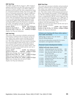 GRE Test Prep                                              MCAT Test Prep
The GRE changed effective August 1, 2011. Kaplan’s         This course has convenient schedules and personalized
updated course gives you all of the tools you need to      attention combined with an interactive group setting.
succeed on the new tougher exam! With 1,500 new            Our online score analysis system will help you keep
questions you’ll be given the most comprehensive prep      your studying focused on what is most beneficial to
in a structured classroom setting. You receive over 130    you. The course consists of 54 classroom instructional
hours of instruction and practice with over 4,000 prac-    hours. Your program also includes: 19 full-length prac-
tice items and 7 Multi Stage Tests (MSTs). Get your        tice MCATs, including unlimited access to all 8 AAMC
homework assignments adapted to you, based on your         exams; a comprehensive MCAT course book with class
needs, with our proprietary Smart Reports technology.      notes and homework assignments; over 1,300 pages of
Use your study materials including the Kaplan GRE          science Review Notes and MCAT Quick Sheets for on-
Course Book, Kaplan GRE Pocket Reference Guide             the-go study and over 11,000 practice items on the
and Kaplan GRE Lessons On Demand to maximize               computer with full explanations. Visit




                                                                                                                     Business & Technology
your prep. Visit kaptest.com/gre for more details and      kaptest.com/mcat for more details and the most up to
the most up to date list of course schedules.              date list of course schedules.
Course: 23155                  $1199 For: 20 hours         Course: 23158                  $1999 For: 72 hours
Section A: Sep 8-Oct 4         TTh 6:00pm-8:30pm           Section A: Sep 10-Dec 10 ThSaSu 6:00pm-9:00pm
Section B: Sep 17-Nov 12 Sa 10:00am-12:30pm                Kaplan Test Prep and Admissions
Kaplan Test Prep and Admissions
LSAT Test Prep                                              Enhance your learning with these online options
This course offers convenient schedules and personal-       from Gatlin and Ed2Go.
ized learning combined with an interactive group set-       Making Age an Asset in Your Job Search        $119
ting. online score analysis system will help you keep       Resume Writing Workshop                       $119
your studying focused on what is most beneficial to         Visit dce.unm.edu/online-courses.htm for course




                                                                                                                     Employment and Career Development
you. The course consists of 14 class sessions, including
                                                            descriptions and registration information
four proctored official LSAT practice tests, access to
every released LSAT question, and detailed explana-
tions for every question and every answer choice. Visit     Personal Career Development Online
kaptest.com/lsat for more details and the most up-to-       SkillSoft self-study classes include:
date list of course schedules.
                                                            22016N Obtaining Results from the Boss        $69
Course: 23157                    $1399 For: 48 hours
                                                            21351N Get Your Career on the Fast Track      $99
Section A: Sep 6-29         TThSaSu 2:00pm-5:15pm
                                                            21352N Basic Business Skills to Get You
Note: some evenings class will end at 9:15pm.
                                                                        on the Fast Track                 $99
Section B: Oct 3-Nov 16 MW              6:00pm-9:15pm
                                                            21353N Communication Skills to
Note: some evenings class will end at 9:15pm.
                                                                        Fast Ttrack Your Career           $99
Section C: Oct 16-Nov 29 TThSu 6:00pm-9:15pm
                                                            21354N Interpersonal Skills on the Fast Track $99
Note: some evenings class will end at 9:15pm.
                                                            21355N The Boss Factor                        $99
Kaplan Test Prep and Admissions                             21356N Improving Your Image                   $99
                                                            23110N Listening Essentials                  $169
                                                            23112N Take Control of Your Time by
                                                                        Working More Effectively         $199




Registration | Online: dce.unm.edu Phone: (505) 277-0077 Fax: (505) 277-1990                                  53
 