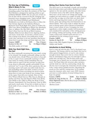 The New Age of Publishing...                                Writing Short Stories From Start to Finish
                        What It Means To You                                        The short story is an amazingly versatile and rewarding
                        This teach-it-all-in-one-evening-course provided by         form for both writers and readers. Related in its devel-
                        bestselling author Tom Bird, the architect of The Tom       opment to the tale and the anecdote and other forms
                        Bird Method, is designed for aspiring authors to get        of narration such as the fable and the allegory, the
                        published RIGHT NOW! The ins-and-outs of how to             short story can be read at one sitting and usually
                        just do that will be covered in this life changing and      roughed out and written in a couple of weeks. Not to
                        potential career changing course. Topics include: How       put too fine an edge on it but there are short-short
                        to Get Your Book Published and Distributed                  stories and long-long short stories as well and the
                        Worldwide in as Little as 24 Hours; How to Have the         themes, plots and settings they lend themselves to are
                        Top Literary Agents in the Industry Dying to                almost infinite. This course seeks to define the short
                        Represent Your Book Right Now; How to Follow the            story as literary genre and to discuss its boundaries
                        Nine Laws About Publishing to Which You Absolutely          from a writer’s point of view. A template for what
Business & Technology




                        Have to Adhere; He/She Sold a Million Books and             ingredients a writer might consider will be presented
                        Here’s How You Can Do So as Well; Common                    and considered for each phase of the writing process:
                        Mistakes Made by Just About Every Aspiring Author;          pre-writing, writing and revising. At the end of the
                        and much, much more. If you have a book or story            course a short story should result and serve as a
                        that is dying to be shared, your publication of that        springboard for the writing of more stories.
                        work is key, and there is no one anywhere that knows        Course: 14892                   $75         For: 8 hours
                        about how to get that done and done right now than          Section A: Sep 8-29             Th       6:00pm-8:00pm
                        Course: 14889                  $99          For: 3 hours    Robert Gish, PhD, English Professor, Distinguished
                        Section A: Oct 15              Sa       11:30pm-2:30pm      Scholar and Author
                        Tom Bird, author of 21 books
                                                                                    Introduction to Novel Writing
                        Write Your Book Right Now...                                You’ve come up with the plot. You’ve developed your
Writing Careers




                        You Can!                                                    characters. The themes swirl in your head—but you’ve
                        Are ideas continually streaming into your mind, crying      either gotten bogged down, or you’ve only written
                        to be released? Are people continually telling you that     enough to know that you’re lost in a forest. Rather
                        you should write a book? When you look at a best sell-      than be intimidated, forge your way through it with a
                        er list, is a part of you continually scanning it to find   guide who can help you. This 8-week course will
                        your name? Is writing a book something that you             encourage you to launch into or continue and finish a
                        either need or want to do but you have no idea how          novel. You’ll get help with structure, plot, narrative,
                        to go about it efficiently, quickly and joyfully? If you    and the tricks not only for constructing a book, but
                        answered “yes” to any of the above questions, this one      also for ways to navigate the immensity of such a long
                        morning, teach-it-all-course was tailor made for you.       work. Using various guided exercises, discussing the
                        Join bestselling author Tom Bird, architect of Tom          novels we love and free writing time, we’ll examine
                        Bird Method, to learn everything you need to know           issues for character, style, tone, voice, POV choices,
                        about how to write your book in one evening. Some           and more as well as plenty of actual writing time to
                        of the topics Tom will cover include: How to Get            keep you going!
                        Over Writer’s Block Forever; Why You are Already an         Course: 14894                    $105       For: 16 hours
                        Author and Now You Just Need to Write Your Book;            Section A: Aug 23-Oct 11 T                1:30pm-3:30pm
                        Two Drafts is all it Takes to Write the Book of Your        Note: Optional text: Bird by Bird, Knopf-Doubleday,
                        Dreams; Immediately Cut Your Revision Time by 98%;          by Anne Lamott.
                        and much, much more. If you feel or think you have a        Marlene Leach
                        book inside of you, crying to be born, this is the class
                        for you.
                        Course: 14891                    $99         For: 3 hours    For additional writing classes, check the Reading &
                        Section A: Oct 15                Sa      8:00am-11:00am      Writing section of Growth & Enrichment on page 129.
                        Tom Bird, author of 21 books




                        56                             Registration | Online: dce.unm.edu Phone: (505) 277-0077 Fax: (505) 277-1990
 