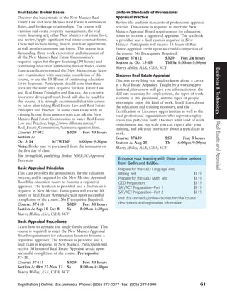 Real Estate: Broker Basics                                 Uniform Standards of Professional
Discover the basic tenets of the New Mexico Real           Appraisal Practice
Estate Law and New Mexico Real Estate Commission           Review the uniform standards of professional appraisal
Rules, and brokerage relationships. The course will        practice. This course is required to meet the New
examine real estate property management, the real          Mexico Appraisal Board requirements for education
estate licensing act; other New Mexico real estate laws;   hours to become a registered appraiser. The textbook
and review/apply significant real estate contract forms.   is provided and a final exam is required in New
These will include listing, buyer, purchase agreements,    Mexico. Participants will receive 15 hours of Real
as well as other common use forms. This course in a        Estate Appraisal credit upon successful completion of
demanding three week exploration and discussion of         the course. No Prerequisite Required.
all the New Mexico Real Estate Commission’s                Course: 37412                   $329     For: 24 hours
required topics for the pre-licensing (30 hours) and       Section A: Oct 13-15            ThFSa 8:00am-5:00pm
continuing education (10 hours) Broker Basics course.      Marty Molloy, ASA, CRA, SCV




                                                                                                                      Business & Technology
Earn accreditation toward the New Mexico state licen-
sure examination with successful completion of this        Discover Real Estate Appraisal
course, or use the 10 Hours of continuing education        Discover everything you need to know about a career
for re-licensure. Participants should note that these      as a Real Estate Appraiser. Taught by a working pro-
texts are the same ones required for Real Estate Law       fessional, this course will give you information on the
and Real Estate Principles and Practice. An extensive      skill sets necessary for employment, the types of work
Instructor developed work book will also be used for       available in this profession, and the types of people
this course. It is strongly recommend that this course     who might enjoy this kind of work. You’ll learn about
be taken after taking Real Estate Law and Real Estate      the education and training necessary, and the
Principles and Practice. In some cases those with an       Certification or Licensure opportunities as well as the
existing license from another state can ask the New        local professional organizations who support employ-
Mexico Real Estate Commission to waive Real Estate         ees in this particular field. Discover what kind of work




                                                                                                                      Real Estate and Appraisal
Law and Practice; http://www.rld.state.nm.us/              environment and pay scale you can expect after your
Real_Estate_Commission/licenserecognition.html.            training, and ask your instructor about a typical day at
Course: 37402                    $329    For: 30 hours     work.
Section A:                                                 Course: 37439                    $59        For: 3 hours
Oct 3-14                MTWThF         6:00pm-9:30pm       Section A: Aug 25                Th      6:00pm-9:00pm
Note: Books may be purchased from the instructor on        Marty Molloy, ASA, CRA, SCV
the first day of class.
Jim Stringfield, qualifying Broker, NMREC Approved
Instructor                                                  Enhance your learning with these online options
                                                            from Gatlin and Ed2Go.
Basic Appraisal Principles                                  Prepare for the GED Language Arts,
This class provides the groundwork for the valuation        Writing Test                                   $119
process, and is required by the New Mexico Appraisal        Prepare for the GED Math Test                  $119
Board for education hours to become a registered            GED Preparation                                $119
appraiser. The textbook is provided and a final exam is     SAT/ACT Preparation—Part 1                     $119
required in New Mexico. Participants will receive 30        SAT/ACT Preparation—Part 2                     $119
hours of Real Estate Appraisal credit upon successful
completion of the course. No Prerequisite Required.         Visit dce.unm.edu/online-courses.htm for course
Course: 37410                  $329     For: 30 hours       descriptions and registration information
Section A: Sep 10-Oct 8        Sa      8:00am-4:30pm
Marty Molloy, ASA, CRA, SCV
Basic Appraisal Procedures
Learn how to appraise the single-family residence. This
course is required to meet the New Mexico Appraisal
Board requirements for education hours to become a
registered appraiser. The textbook is provided and a
final exam is required in New Mexico. Participants will
receive 30 hours of Real Estate Appraisal credit upon
successful completion of the course. Prerequisite:
37410.
Course: 37411                  $329      For: 30 hours
Section A: Oct 22-Nov 12 Sa            8:00am-4:30pm
Marty Molloy, ASA, CRA, SCV


Registration | Online: dce.unm.edu Phone: (505) 277-0077 Fax: (505) 277-1990                                   61
 