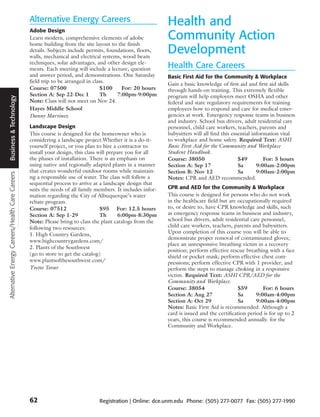 Alternative Energy Careers                                  Health and
                                                 Adobe Design
                                                 Learn modern, comprehensive elements of adobe
                                                 home building from the site layout to the finish
                                                                                                             Community Action
                                                 details. Subjects include permits, foundations, floors,
                                                 walls, mechanical and electrical systems, wood beam
                                                                                                             Development
                                                 techniques, solar advantages, and other design ele-
                                                 ments. Each meeting will include a lecture, question        Health Care Careers
                                                 and answer period, and demonstrations. One Saturday         Basic First Aid for the Community & Workplace
                                                 field trip to be arranged in class.
                                                                                                             Gain a basic knowledge of first aid and first aid skills
                                                 Course: 07500                   $100     For: 20 hours      through hands-on training. This extremely flexible
                                                 Section A: Sep 22-Dec 1         Th     7:00pm-9:00pm        program will help employers meet OSHA and other
 Business & Technology




                                                 Note: Class will not meet on Nov 24.                        federal and state regulatory requirements for training
                                                 Hayes Middle School                                         employees how to respond and care for medical emer-
                                                 Danny Martinez                                              gencies at work. Emergency response teams in business
                                                                                                             and industry. School bus drivers, adult residential care
                                                 Landscape Design                                            personnel, child care workers, teachers, parents and
                                                 This course is designed for the homeowner who is            babysitters will all find this essential information vital
                                                 considering a landscape project.Whether it is a do-it-      to workplace and home safety. Required Text: ASHI
                                                 yourself project, or you plan to hire a contractor to       Basic First Aid for the Community and Workplace
                                                 install your design, this class will prepare you for all    Student Handbook.
                                                 the phases of installation. There is an emphasis on         Course: 38050                     $49         For: 5 hours
                                                 using native and regionally adapted plants in a manner      Section A: Sep 17                 Sa       9:00am-2:00pm
                                                 that creates wonderful outdoor rooms while maintain-        Section B: Nov 12                 Sa       9:00am-2:00pm
Alternative Energy Careers/Health Care Careers




                                                 ng a responsible use of water. The class will follow a      Notes: CPR and AED recommended.
                                                 sequential process to arrive at a landscape design that
                                                 suits the needs of all family members. It includes infor-   CPR and AED for the Community & Workplace
                                                 mation regarding the City of Albuquerque’s water            This course is designed for persons who do not work
                                                 rebate program.                                             in the healthcare field but are occupationally required
                                                 Course: 07512                    $95 For: 12.5 hours        to, or desire to, have CPR knowledge and skills, such
                                                 Section A: Sep 1-29              Th      6:00pm-8:30pm      as emergency response teams in business and industry,
                                                 Note: Please bring to class the plant catalogs from the     school bus drivers, adult residential care personnel,
                                                 following two resources:                                    child care workers, teachers, parents and babysitters.
                                                 1. High Country Gardens,                                    Upon completion of this course you will be able to
                                                                                                             demonstrate proper removal of contaminated gloves;
                                                 www.highcountrygardens.com/
                                                                                                             place an unresponsive breathing victim in a recovery
                                                 2. Plants of the Southwest
                                                                                                             position; perform effective rescue breathing with a face
                                                 (go to store to get the catalog)
                                                                                                             shield or pocket mask; perform effective chest com-
                                                 www.plantsofthesouthwest.com/                               pressions; perform effective CPR with 1 provider; and
                                                 Yvette Tovar                                                perform the steps to manage choking in a responsive
                                                                                                             victim. Required Text: ASHI CPR/AED for the
                                                                                                             Community and Workplace.
                                                                                                             Course: 38054                    $59        For: 6 hours
                                                                                                             Section A: Aug 27                Sa      9:00am-4:00pm
                                                                                                             Section A: Oct 29                Sa      9:00am-4:00pm
                                                                                                             Notes: Basic First Aid is recommended. Although a
                                                                                                             card is issued and the certification period is for up to 2
                                                                                                             years, this course is recommended annually. for the
                                                                                                             Community and Workplace.




                                                 62                             Registration | Online: dce.unm.edu Phone: (505) 277-0077 Fax: (505) 277-1990
 
