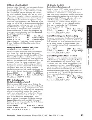 Child and Babysitting (CABS)                                ICD-9 Coding Specialist
Learn the critical child safety and basic care techniques   (Basic, Intermediate, Advanced)
for infants and children. CABS stresses the number 1        This is an intense ICD-9 coding course, which starts
priority of keeping you and the children you care for       with the format and convention behind the
safe. Babysitting is not just “watching” the children,      International Classification of Diseases, then builds
but being responsible for their safety and well being.      upon these coding fundamentals until the student can
When you are caring for a child, you are taking care of     code complex diagnoses from the medical record doc-
a parent(s) most prized possession. Everything in their     umentation. ICD-9 Volumes 1, 2 and 3 will be cov-
home and your own home can be replaced— every-              ered. Prerequisite: Course #38104 Medical
thing, that is, except a child. Upon completion of this     Terminology and Human Anatomy. Required text:
course you will be able to demonstrate theproper hand       ICD-9 CM: Volumes 1, 2 and 3, Current Edition.
washing technique with soap and water or an alcohol-        Book may be purchased at the UNM Medical
based hand rub; the proper method for changing dia-         Bookstore, Phone # 277-5827.




                                                                                                                       Business & Technology
pers; the steps to manage choking in a responsive           Course: 38103                   $760      For: 40 hours
infant and child; how to control severe bleeding; and       Section A: Aug 24-Dec 7         W       5:30pm-8:00pm
how to perform spinal motion restriction. Required          Lupe Chavez, CPC, CPC-H, CCP
Text: Child and Babysitting Safety.
Course: 38058                    $39        For: 6 hours    Medical Terminology and Human Anatomy
Section A: Oct 15                Sa      9:00am-4:00pm      This course introduces the foundations of medical lan-
Section A: Dec 10                Sa      9:00am-4:00pm      guage and human anatomy as a science. Prefixes, suf-
Notes: The CABS Certification Period is for up to           fixes, diagnostic and medical terms will be covered as
2 years. Card Issued Child and Babysitting Safety           well as human anatomy in illustration form. The
certification card.                                         overview and discussion of body systems and diseases
Emergency Medical Technician (EMT) Basic                    will be covered.
                                                            Course: 38104                  $829      For: 40 hours
The EMT-Basic course is 180 hours and




                                                                                                                       Health Care Careers
                                                            Section A: Aug 22-Dec 5        M      5:30pm-8:00pm
meets/exceeds the National Standards recommenda-
tions for the EMT Basic. The course also includes           Lupe Chavez, CPC, CPC-H, CCP
information and training for skills allowed by the New
                                                            Medical Billing and Healthcare Specialist
Mexico EMT-Basic Scope of Practice. The course is
designed specifically for emergency medical personnel       Prepare for a variety of administrative positions in the
who have access to specialized emergency vehicles and       medical industry, including Admitting Clerk, Medical
emergency rooms. The course content gives emer-             Biller, Claims Processor and Medical Front Office.
gency medical personnel the knowledge and skills to         Learn third party payer billing, state and federal rules
recognize and stabilize patients with life-threatening      and regulations, compliance issues, HIPAA, patient
emergencies at the scene and during transport.              record keeping, patient registration, and scheduling.
Successful completion of this course will allow the stu-    Review reimbursement methodologies, fee schedule
dent to sit for the state licensing exam for EMT Basic.     reimbursement and charge-master issues, along with
                                                            an introduction to CPT-4 and ICD-9 coding systems.
Course: 38080                    $699 For: 180 hours
                                                            Course materials included in course fee.
Section A: Aug 13-Dec 4          SaSu 8:00am-5:00pm
                                                            Course: 38110                  $760       For: 40 hours
Mary Hewett, NREMT-P, BS-EMS
                                                            Section A: Aug 25-Dec 8        Th       5:30pm-8:00pm
CPT-4 Coding Specialist                                     Lupe Chavez, CPC, CPC-H, CCP
(Basic, Intermediate, Advanced)
This is an intense CPT coding course. Begin at the
basic level, where students gain an understanding and
foundation of CPT-4 coding, then progress into evalu-
ation, management, and surgery sections, followed by
all other organ and body systems. The course con-
cludes at the advanced level by coding from the med-
ical record documentation. There will also be a com-
plete review of modifiers. Prerequisite: Course
#38104 Medical Terminology and Human Anatomy.
Required Text: Current Version CPT-4, Standard
Edition. Book may be purchased at the UNM Medical
Bookstore, Phone # 277-5827.
Course: 38102                  $760 For: 37.5 hours
Section A: Aug 23-Nov 29 T            5:30pm-8:00pm
Lupe Chavez, CPC, CPC-H, CCP


Registration | Online: dce.unm.edu Phone: (505) 277-0077 Fax: (505) 277-1990                                    63
 