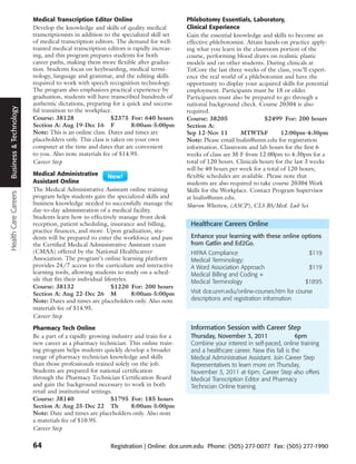 Medical Transcription Editor Online                          Phlebotomy Essentials, Laboratory,
                        Develop the knowledge and skills of quality medical          Clinical Experience
                        transcriptionists in addition to the specialized skill set   Gain the essential knowledge and skills to become an
                        of medical transcription editors. The demand for well-       effective phlebotomist. Attain hands-on practice apply-
                        trained medical transcription editors is rapidly increas-    ing what you learn in the classroom portion of the
                        ing, and this program prepares students for both             course, performing blood draws on realistic plastic
                        career paths, making them more flexible after gradua-        models and on other students. During clinicals at
                        tion. Students focus on keyboarding, medical termi-          TriCore the last three weeks of the class, you’ll experi-
                        nology, language and grammar, and the editing skills         ence the real world of a phlebotomist and have the
                        required to work with speech recognition technology.         opportunity to display your acquired skills for potential
                        The program also emphasizes practical experience-by          employment. Participants must be 18 or older.
                        graduation, students will have transcribed hundreds of       Participants must also be prepared to go through a
                        authentic dictations, preparing for a quick and success-     national background check. Course 20304 is also
Business & Technology




                        ful transition to the workplace.                             required.
                        Course: 38128                    $2375 For: 640 hours        Course: 38205                    $2499 For: 200 hours
                        Section A: Aug 19-Dec 16 F              8:00am-5:00pm        Section A:
                        Note: This is an online class. Dates and times are           Sep 12-Nov 11         MTWThF            12:00pm-4:30pm
                        placeholders only. This class is taken on your own           Note: Please email lnalin@unm.edu for registration
                        computer at the time and dates that are convenient           information. Classroom and lab hours for the first 6
                        to you. Also note materials fee of $14.95.                   weeks of class are M-F from 12:00pm to 4:30pm for a
                        Career Step                                                  total of 120 hours. Clinicals hours for the last 3 weeks
                                                                                     will be 40 hours per week for a total of 120 hours;
                        Medical Administrative                                       flexible schedules are available. Please note that
                        Assistant Online                                             students are also required to take course 20304 Work
                        The Medical Administrative Assistant online training         Skills for the Workplace. Contact Program Supervisor
Health Care Careers




                        program helps students gain the specialized skills and       at lnalin@unm.edu.
                        business knowledge needed to successfully manage the         Sharon Whetten, (ASCP), CLS BS/Med. Lab Sci
                        day-to-day administration of a medical facility.
                        Students learn how to effectively manage front desk
                        reception, patient scheduling, insurance and billing,         Healthcare Careers Online
                        practice finances, and more. Upon graduation, stu-
                        dents will be prepared to enter the workforce and pass        Enhance your learning with these online options
                        the Certified Medical Administrative Assistant exam           from Gatlin and Ed2Go.
                        (CMAA) offered by the National Healthcareer                   HIPAA Compliance                                $119
                        Association. The program’s online learning platform           Medical Terminology:
                        provides 24/7 access to the curriculum and interactive        A Word Association Approach                     $119
                        learning tools, allowing students to study on a sched-        Medical Billing and Coding +
                        ule that fits their individual lifestyles.                    Medical Terminology                           $1895
                        Course: 38132                     $1220 For: 200 hours
                        Section A: Aug 22-Dec 26 M                 8:00am-5:00pm      Visit dce.unm.edu/online-courses.htm for course
                        Note: Dates and times are placeholders only. Also note        descriptions and registration information
                        materials fee of $14.95.
                        Career Step
                        Pharmacy Tech Online                                          Information Session with Career Step
                        Be a part of a rapidly growing industry and train for a       Thursday, November 3, 2011                 6pm
                        new career as a pharmacy technician. This online train-       Combine your interest in self-paced, online training
                        ing program helps students quickly develop a broader          and a healthcare career. New this fall is the
                        range of pharmacy technician knowledge and skills             Medical Administrative Assistant. Join Career Step
                        than those professionals trained solely on the job.           Representatives to learn more on Thursday,
                        Students are prepared for national certification              November 3, 2011 at 6pm. Career Step also offers
                        through the Pharmacy Technician Certification Board           Medical Transcription Editor and Pharmacy
                        and gain the background necessary to work in both             Technician Online training.
                        retail and institutional settings.
                        Course: 38140                    $1795 For: 185 hours
                        Section A: Aug 25-Dec 22 Th             8:00am-5:00pm
                        Note: Date and times are placeholders only. Also note
                        a materials fee of $10.95.
                        Career Step

                        64                             Registration | Online: dce.unm.edu Phone: (505) 277-0077 Fax: (505) 277-1990
 