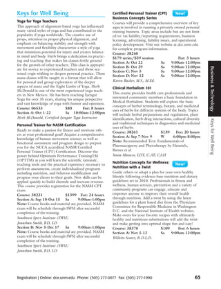 Keys for Well Being                                         Certified Personal Trainer (CPT)
                                                            Business Concepts Series
Yoga for Yoga Teachers                                      Courses will provide a comprehensive overview of key
This approach of alignment-based yoga has influenced        aspects involved in running a privately owned personal
many varied styles of yoga and has contributed to the       training business. Topic areas include but are not limit-
popularity if yoga worldwide. The creative use of           ed to: tax liability/reporting requirements, business
props, attention to proper physical alignment, and          licensing, advertising, liability issues, and operational
emphasis on balancing stability and strength with           policy development. Visit our website at dce.unm.edu
movement and flexibility characterize a style of yoga       for complete program information.
that minimizes potential for injury and creates balance     Course: 38240
in mind and body. Herb brings a dedication to practic-      $179 series/$59 session                       For: 3 hours
ing and teaching that makes his classes fertile ground      Section A: Oct 22                 Sa      9:00am-12:00pm
for the growth of other teachers. This class is appropri-
                                                            Section B: Oct 29                 Sa      9:00am-12:00pm




                                                                                                                         Business & Technology
ate for novice to experienced teachers and those sea-
                                                            Section C: Nov 5                  Sa      9:00am-12:00pm
soned yogis wishing to deepen personal practice. These
                                                            Section D: Nov 12                 Sa      9:00am-12:00pm
asana classes will be taught in a format that will allow
for personal and group exploration of the deeper            Karen Bacher, M.S., M.Ed.
aspects of asana and the Eight Limbs of Yoga. Herb          Clinical Herbalism 101
McDonald is one of the most experienced yoga teach-
                                                            This course provides health care professionals and
ers in New Mexico. He has been teaching Iyengar
                                                            interested community members a basic foundation in
Yoga for over 35 years, sharing his unique perspective
                                                            Medical Herbalism. Students will explore the basic
and vast knowledge of yoga with humor and openness.
                                                            concepts of herbal terminology, botany, and medicinal
Course: 06533                   $80        For: 8 hours
                                                            uses of herbs for different systems of the body. Topics
Section A: Oct 1-22             Sa 10:00am-12:00pm          will include herbal preparations and regulations, plant
Herb McDonald, Certified Iyengar Yoga Instructor            identification, herb-drug interactions, cultural diversity




                                                                                                                         Keys for Well Being
                                                            and traditional techniques in diagnostics and medicinal
Personal Trainer for NASM Certification
                                                            uses of herbs.
Ready to make a passion for fitness and motivate oth-
                                                            Course: 38261                   $139      For: 20 hours
ers as your professional goal? Acquire a comprehensive
                                                            Section A: Sep 7-Nov 9          W       6:00pm-8:00pm
knowledge of human movement science; as well as
                                                            Note: Recommended Text: Fundamentals of
functional assessment and program design to prepare
you for the NCCA accredited NASM Certified                  Pharmacognosy and Phytotherapy by Heinrich,
Personal Trainer (CPT) Certification. Discover the          Barnes et al.
power behind Optimum Performance TrainingTM                 Sonia Masocco, LDT, C.AY, CAH
(OPTTM) as you will learn the scientific rationale,
                                                            Nutrition Concepts for Wellness:
teaching tools and the practical experience necessary to
perform assessments, create individualized programs         Nutrition with a Twist
including nutrition, and behavior modification and          Guide others or adopt a plan for your own healthy
progress your clients to their goals. New skills can be     lifestyle following evidence-base nutrition and dietary
applied quickly to build clientele and increase revenue.    guidelines set in 2010. Professionals in fitness and
This course provides registration for the NASM CPT          wellness, human services, prevention and a variety of
exam.                                                       community programs can engage, educate and
Course: 38221                   $1399 For: 24 hours         empower anyone to improve their overall health
Section A: Sep 10-Oct 15 Sa             9:00am-1:00pm       through nutrition. Add a twist by using the latest
Note: Course books and material are provided. NASM          guidelines for a plant based diet from the Physicians
exam will be schedule through SWSI after successful         Committee for Responsible Medicine in Washington
                                                            D.C. and the National Institute of Health websites.
completion of the training.
                                                            Make-overs for your favorite recipes with ultimately
Southwest Sport Institute (SWSI)                            healthy and nutritious substitutions will add the twist
Jonathan Smith, RD, LD                                      and make getting into optimal shape fun and easy!
Section B: Nov 5-Dec 17         Sa      9:00am-1:00pm       Course: 38370                  $109        For: 6 hours
Note: Course books and material are provided. NASM          Section A: Nov 5-12            Sa     9:00am-12:00pm
exam will be schedule through SWSI after successful         Willette Senter, R.D.L.D.
completion of the training.
Southwest Sport Institute (SWSI)
Jonathan Smith, RD, LD




Registration | Online: dce.unm.edu Phone: (505) 277-0077 Fax: (505) 277-1990                                      65
 