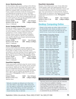 Access: Mastering Queries                                    PowerPoint: Intermediate
Go beyond basic select queries, getting to the informa-      Become a PowerPoint power user. Create slides that
tion you really need by becoming more adept at speci-        include graphs, tables and organizational charts for
fying selection criteria, performing calculations, parsing   easy communication. Develop multimedia content and
fields into multiple fields, and setting parameters.         customized slide shows that set your presentations
Create complex summaries of data by nesting queries          apart. Save presentations in various formats. Students
and adjusting join properties for select and totals          will get hands on experience developing and delivering
queries. Learn to specify criteria on the value field in a   a PowerPoint presentation in class. Prerequisite:
crosstab query, use the column headings properly, and        52241/51.
use action queries to clean up data and perform archiv-      Course: 52242                  $259      For: 12 hours
ing and updates. Prerequisite: 52182.                        Section A: Oct 17-24           MW 1:00pm-5:00pm
Course: 52185                    $229       For: 8 hours     Sharlene Stein
Section A: Oct 18-20             TTh 1:00pm-5:00pm




                                                                                                                       Business & Technology
Diane C. Follstaedt                                          Desktop Computing Online
Access: Creating Custom Reports
                                                              Classes in this section are online. Dates and times
Develop the ability to present clear, concise, and accu-
                                                              are placeholders only. Classes are taken on your
rate reports, a valued skill in any workplace that uses
                                                              own computer at the times and dates that are con-
an Access database. Learn to exploit formulas and
expressions to create complex summary reports.                venient to you. Course hours are approximate.
Visually enhance reports with graphs and graphics.
                                                              2003 Desktop Computing Classes
Examine query design for effective data summariza-
tion, and the effective use of report and section prop-       52981N Word 2003: Beginning                   $249
erties. Prerequisite: 52182.                                  52982N Word 2003: Advanced                    $249
Course: 52186                    $219      For: 8 hours       52983N Excel 2003: Beginning                  $249
                                                              52984N Excel 2003: Advanced                   $249




                                                                                                                       Desktop Computing Online
Section A: Oct 24-26             MW 8:00am-12:00pm
                                                              52985N PowerPoint 2003: Beginning             $249
Diane C. Follstaedt
                                                              52986N PowerPoint 2003: Advanced              $219
Access: Managing Data                                         52987N Access 2003: Beginning                 $299
Learn to import files from database applications,             52988N Access 2003: Advanced                  $299
spreadsheets, and delimited and fixed width text files.       2007 Desktop Computing Classes
Create links to tables in other Access files, Excel           52921N Word 2007: Beginning                   $299
spreadsheets, and other database formats supported by
                                                              52922N Word 2007: Intermediate                $299
Access. Export Access data to Excel, text files, and a
                                                              52923N Word 2007: Advanced                    $249
Mail Merge document in Word. Prerequisite: 52182.
                                                              52925N Excel 2007: Beginning                  $299
Course: 52187                   $179        For: 6 hours
                                                              52926N Excel 2007: Intermediate               $299
Section A: Nov 8                T       9:00am-4:00pm
                                                              52927N Excel 2007: Advanced                   $299
Diane C. Follstaedt                                           52931N PowerPoint 2007: Beginning             $299
PowerPoint: Beginning                                         52932N PowerPoint 2007: Advanced              $269
Create presentation materials using the newest version        52935N Access 2007: Beginning                 $299
of PowerPoint. Learn to edit, format, proof, and print        52936N Access 2007: Intermediate              $299
presentations. Build and run slide shows with transi-         52937N Access 2007: Advanced                  $299
tion and multimedia elements. Use templates and               52941N Outlook 2007: Beginning                $299
themes to make your presentations visually interesting.       52942N Outlook 2007: Intermediate             $249
Draw objects and use ClipArt and WordArt for dra-             52943N Outlook 2007: Advanced                 $249
matic effects. Prerequisite: 51101/11 or equivalent           52945N Visio 2007: Beginning                  $269
experience.                                                   52948N Publisher 2007: Beginning              $269
Course: 52241                  $259     For: 12 hours
Section A: Oct 5-12            MW 1:00pm-5:00pm
Sharlene Stein                                                  Get Ahead with a Tutorial Elective
                                                               Two-hour one-on-one sessions with the instructor
 Refunds or transfers are allowed up to three busi-            of your choice are available in Desktop
 ness days before a class begins. Other refund poli-           Computing, Programming and GIS topics if you
 cies may apply to conferences, educational trips and          have attended a six-hour or longer class in a
 tours, Story of New Mexico and other special pro-             similar topic. Contact the Program Supervisor at
 grams. Look for refund information in the event or            (505) 277-6033 to schedule a day and time that
 course brochure, flyer, or web text.                          is convenient for you. $149-$199.


Registration | Online: dce.unm.edu Phone: (505) 277-0077 Fax: (505) 277-1990                                      73
 