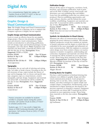 Digital Arts                                                Publication Design
                                                            Discuss all the aspects of magazine, newsletter, book,
                                                            brochure, and newspaper publication, both in print
                                                            and on the Web. Consider current visual trends, and
 For a comprehensive Digital Arts catalog, call
                                                            determine your own publishing likes and dislikes.
 Caroline Orcutt at (505) 277-6037 or see our
                                                            Learn how the publishing results that you admire were
 website for a downloadable pdf.
                                                            produced. Discover publishing opportunities, and
                                                            study software, theories, and the behind-the-scenes
Graphic Design &                                            workflow of publishing. Equipment and materials cost
                                                            about $25. A materials list will be available the first
Visual Communication                                        day of class. Prerequisite: 55101.
Note: The Graphic Design and Visual Communication           Course: 55107                  $279       For: 12 hours
classes are taught in a classroom, not in a computer lab.   Section A: Nov 3-Dec 1         Th       5:30pm-8:30pm




                                                                                                                        Business & Technology
Computer experience is helpful, but not required.           Note: Class does not meet on November 24.
                                                            Cindy Bernier
Graphic Design and Visual Communication
                                                            Symbols: An Introduction to Visual Literacy
Learn to create an effective layout for any graphic
design project. Discover the principles of design for       Maximize the effect of communication design by
clear and attractive visual communication. Topics           grasping the power inherent in symbols. This interdis-
include an introduction to advertising, publication,        ciplinary perspective reveals how symbols are intrinsic
and web design; logos and letterhead packages; layout;      to human expression and the degree to which they are
typography; and color theory. Note: Equipment and           embedded in the most meaningful and influential cul-
materials cost about $25; a materials list will be avail-   tural communications. Shift the emphasis in communi-
able the first day of class. Prerequisite: None.            cation design away from exclusive reliance on reactive
Suggested: 55105 or 55201.                                  response to intuitive recognition, understanding and




                                                                                                                        Graphic Design & Visual Communication
Course: 55101                    $329      For: 15 hours    connection. Equipment and materials cost about $15.
Section A: Sep 1-29              Th      5:30pm-8:30pm      A materials list will be included on your registration
                                                            receipt. Please bring these materials to the first class
Cindy Bernier                                               session. Suggested text: Decoding Design by Maggie
Section B: Oct 25-Nov 8          TTh 2:00pm-5:00pm          Macnab, available for purchase at first day of class for
Anita Quintana                                              $25. Prerequisite: None.
Typography                                                  Course: 55108                   $219       For: 8 hours
                                                            Section A: Oct 8-15             Sa      1:00pm-5:00pm
Typography, the art and craft of selecting and setting
type, can make or break a layout. Focusing on the crit-     Maggie Macnab
ical awareness of type, topics include the history of       Drawing Basics for Graphics
type and its language, how to choose and specify type,
                                                            Develop a solid foundation in freehand drawing that
type categories, type as a visual element, creative
                                                            enhances your abilities in graphic design and other
typography, and type design. Equipment and materials
                                                            visual communication projects. Learn perspective
cost about $25. A materials list will be available the
                                                            drawing, how to use line, value, contrast, light and
first day of class. Prerequisite: None. Suggested:
                                                            shadow, and other techniques to capture simple and
55101.
                                                            complex shapes. Composition, foreshortening, and an
Course: 55103                    $279     For: 12 hours     introduction to figure drawing are also featured. No
Section A: Oct 6-27              Th     5:30pm-8:30pm       previous experience in drawing is required. Equipment
Cindy Bernier                                               and materials cost about $40. A materials list will be
                                                            included on your registration receipt. Please bring
                                                            these materials to the first class session. Prerequisite:
                                                            None.
 Practice computers are available for students              Course: 55201                    $279       For: 12 hours
 enrolled in computer classes during the current            Section A: Sep 13-Oct 4          T        5:30pm-8:30pm
 semester. Call Caroline Orcutt at (505) 277-6037           Jeff LaFlamme
 to schedule practice time.

 Students ages 12-17 may enroll in Digital Arts
 classes at UNM Continuing Education with special
 permission. Call Caroline Orcutt at (505) 277-6037
 for information.




Registration | Online: dce.unm.edu Phone: (505) 277-0077 Fax: (505) 277-1990                                     75
 