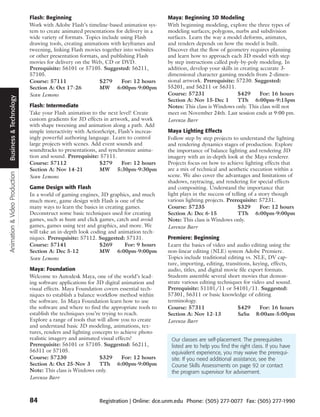 Flash: Beginning                                           Maya: Beginning 3D Modeling
                               Work with Adobe Flash’s timeline-based animation sys-      With beginning modeling, explore the three types of
                               tem to create animated presentations for delivery in a     modeling surfaces; polygons, nurbs and subdivision
                               wide variety of formats. Topics include using Flash        surfaces. Learn the way a model deforms, animates,
                               drawing tools, creating animations with keyframes and      and renders depends on how the model is built.
                               tweening, linking Flash movies together into websites      Discover that the flow of geometry requires planning
                               or other presentation formats, and publishing Flash        and learn how to approach each 3D model with step
                               movies for delivery on the Web, CD or DVD.                 by step instructions called poly-by-poly modeling. In
                               Prerequisite: 56101 or 57105. Suggested: 56211,            addition, develop your skills in creating accurate 3-
                               57105.                                                     dimensional character gaming models from 2-dimen-
                               Course: 57111                 $279      For: 12 hours      sional artwork. Prerequisite: 57230. Suggested:
                               Section A: Oct 17-26          MW 6:00pm-9:00pm             55201, and 56211 or 56311.
                               Sean Lemons                                                Course: 57231                   $429      For: 16 hours
 Business & Technology




                                                                                          Section A: Nov 15-Dec 1         TTh 6:00pm-9:15pm
                               Flash: Intermediate                                        Notes: This class is Windows only. This class will not
                               Take your Flash animation to the next level! Create        meet on November 24th. Last session ends at 9:00 pm.
                               custom gradients for 3D effects in artwork, and work       Lorenzo Barr
                               with shape tweening and animation along a path. Add
                               simple interactivity with ActionScript, Flash’s increas-   Maya Lighting Effects
                               ingly powerful authoring language. Learn to control        Follow step by step projects to understand the lighting
                               large projects with scenes. Add event sounds and           and rendering dynamics stages of production. Explore
                               soundtracks to presentations, and synchronize anima-       the importance of balance lighting and rendering 3D
                               tion and sound. Prerequisite: 57111.                       imagery with an in-depth look at the Maya renderer.
                               Course: 57112                  $279      For: 12 hours     Projects focus on how to achieve lighting effects that
                               Section A: Nov 14-21           MW 5:30pm-9:30pm            are a mix of technical and aesthetic execution within a
Animation & Video Production




                               Sean Lemons                                                scene. We also cover the advantages and limitations of
                                                                                          shadows, raytracing, and rendering for special effects
                               Game Design with Flash                                     and compositing. Understand the importance that
                               In a world of gaming engines, 3D graphics, and much        light plays in the success of telling of a story though
                               much more, game design with Flash is one of the            various lighting projects. Prerequisite: 57231.
                               many ways to learn the basics in creating games.           Course: 57235                    $329       For: 12 hours
                               Deconstruct some basic techniques used for creating        Section A: Dec 6-15              TTh 6:00pm-9:00pm
                               games, such as hunt and click games, catch and avoid       Note: This class is Windows only.
                               games, games using text and graphics, and more. We         Lorenzo Barr
                               will take an in-depth look coding and animation tech-
                               niques. Prerequisite: 57112. Suggested: 57131.             Premiere: Beginning
                               Course: 57141                 $269        For: 9 hours     Learn the basics of video and audio editing using the
                               Section A: Dec 5-12           MW 6:00pm-9:00pm             non-linear editing (NLE) system Adobe Premiere.
                               Sean Lemons                                                Topics include traditional editing vs. NLE, DV cap-
                                                                                          ture, importing, editing, transitions, keying, effects,
                               Maya: Foundation                                           audio, titles, and digital movie file export formats.
                               Welcome to Autodesk Maya, one of the world’s lead-         Students assemble several short movies that demon-
                               ing software applications for 3D digital animation and     strate various editing techniques for video and sound.
                               visual effects. Maya Foundation covers essential tech-     Prerequisite: 51101/11 or 54101/11. Suggested:
                               niques to establish a balance workflow method within       57301, 56311 or basic knowledge of editing
                               the software. In Maya Foundation learn how to use          terminology.
                               the software and where to find the appropriate tools to    Course: 57311                   $429      For: 16 hours
                               establish the techniques you’re trying to reach.           Section A: Nov 12-13            SaSu 8:00am-5:00pm
                               Explore a range of tools that will allow you to create     Lorenzo Barr
                               and understand basic 3D modeling, animations, tex-
                               tures, renders and lighting concepts to achieve photo
                               realistic imagery and animated visual effects!              Our classes are self-placement. The prerequisites
                               Prerequisite: 56101 or 57105. Suggested: 56211,             listed are to help you find the right class. If you have
                               56311 or 57105.                                             equivalent experience, you may waive the prerequi-
                               Course: 57230                  $329      For: 12 hours      site. If you need additional assistance, see the
                               Section A: Oct 25-Nov 3        TTh 6:00pm-9:00pm            Course Skills Assessments on page 92 or contact
                               Note: This class is Windows only.                           the program supervisor for advisement.
                               Lorenzo Barr



                               84                            Registration | Online: dce.unm.edu Phone: (505) 277-0077 Fax: (505) 277-1990
 