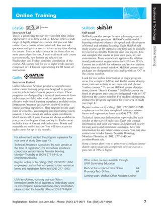 Business & Technology
Ed2GO                                                       SkillSoft
Instructor Led                                              Self-paced
This is a great place to start for your first-time online   SkillSoft provides comprehensive e-learning content
experience! For as little as $119, Ed2Go offers a wide      and technology products. SkillSoft’s multi-modal
range of highly interactive courses that you can take       learning solutions enhance the speed and effectiveness
online. Every course is instructor led. You can ask         of formal and informal learning. Each SkillSoft self




                                                                                                                        Online Training
questions and give or receive advice at any time during     study course can be started at any time and is available
the course. You can take courses at the times that are      to you for six months from the date you log on. You
most convenient for you. A new section of each course       can complete the course at your own pace, at your
starts monthly; new lessons are released on                 convenience. Many courses are approved by interna-
Wednesdays and Fridays until the completion of the          tional professional organizations for CEUs or PDUs.
course. All courses run for six to eight weeks and are      Lessons are available for reference and review anytime
composed of 12 lessons representing 24-30 hours of          during your six month window. SkillSoft courses and
instruction.                                                packages are designated in this catalog with an “N” in
                                                            the course number.
Gatlin                                                      Look for our online information in major program
Instructor Guided                                           areas. For complete Ed2Go and Gatlin course descrip-
                                                            tions, visit our website at dce.unm.edu and choose
Gatlin Education Services provides comprehensive
                                                            “online courses.” To access SkillSoft course descrip-
online career training programs designed to prepare
                                                            tions, choose “Search Courses.” SkillSoft courses are
you for jobs in today’s most popular careers. These
                                                            listed in program areas and are designated with an “N”
programs are designed by a team of professionals from
                                                            following the course number. For student advisement,
each respective field, who work to provide the most
                                                            contact the program supervisor for your area of study
effective web-based learning experience available today.
                                                            (see page 4).
Instructors/mentors are actively involved in your
online learning experience. They respond to any ques-       Register online or by calling (505) 277-0077. UNM
tions or concerns, encouraging and motivating you to        employees can fax their completed tuition remission
succeed. These courses are online open enrollment,          forms and registration forms to (505) 277-1990.
which means all of your lessons are always available to     Technical Assistance information is provided by each
you; your class begins when you log in. Each course         vendor at the start of each class. Keep this contact
includes a set of lessons and evaluations. Books and        information and your user name and password nearby
materials are mailed to you. You will have access to        for easy access and immediate assistance. Save this
each course for up to six months.                           information for any future online classes. You may also
                                                            contact our vendor liaison, Nanette Bowring,
 For advisement, contact the program supervisor for         Monday–Thursday at (505) 277-6445, or
 your area of study (see page 4).                           ceonline@unm.edu.

 Technical Assistance is provided by each vendor at         Some courses allow you to print your certificate imme-
                                                            diately upon successful completion of your class at a
 the time of registration. For immediate assistance
                                                            pass rate of 70% or higher.
 contact our vendor liaison, Nanette Bowring,
 Monday–Thursday at (505) 277-6445, or
 ceonline@unm.edu.
                                                             Other online courses available through
 Register online or by calling (505) 277-0077. UNM           UNM Continuing Education
 employees can fax their completed tuition remission
 forms and registration forms to (505) 277-1990.             Medical Transcription Editor Online            64
                                                             Pharmacy Tech Online                           64
                                                             Coming soon: Medical Office Assistant Online
 UNM employees, you may use your Tuition
 Remission benefit for all Business & Technology cours-
 es. For complete Tuition Remission policy information,
 please contact the benefits office at 505-277-MyHR.



Registration | Online: dce.unm.edu Phone: (505) 277-0077 Fax: (505) 277-1990                                      7
 