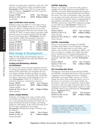 valid for six months upon completion of the class. This     (X)HTML: Beginning
                           class has a 14-day advance notice cancellation policy.      Enhance your ability to control the looks and func-
                           Prerequisite: 57981 (Logic 101/2) or basic knowl-           tionality of your Web pages by learning HTML and
                           edge of Logic Pro. Suggested: Level One Logic Pro           XHTML, the closely related languages that programs
                           End User certification.                                     such as Dreamweaver and Expression Web use behind
                           Course: 57983                 $799      For: 24 hours       the scenes. Use code to add graphics, links, and tables
                           Section A: Nov 28-30          MTW 8:00am-5:00pm             to your pages, and explore the power of CSS to format
                           Joey Belville                                               text consistently and quickly. Gain an understanding of
                                                                                       the similarities and differences between HTML and
                           Apple Certification Exam Session                            XHTML, and practice using FTP to upload your pages
                           Register to take your Apple IT or Pro Apps exam at          to a live Web server. Prerequisites: 51101/11 or
                           our AATC facility. Notes: Exams are non-refundable.         54101/11 or equivalent experience, and Internet
                           Prices are subject to change and may vary by exam.          experience.
Business & Technology




                           Transfers are permitted within the same semester only.      Course: 58111                   $279     For: 12 hours
                           Call 505-277-6037 to inquire about exam prep, retake        Section A: Oct 3-12             MW 6:00pm-9:00pm
                           discounts and exam sessions included with the Apple         Glenn Norman
                           Creative Professional classes. Prerequisite: Varies by      Section B: Nov 28-Dec 2         MWF 1:00pm-5:00pm
                           exam. Retakes: $100. Documentation of previous
                                                                                       Glenn Norman
                           exam taken at our facility required for all retakes.
                           Course: 57990V                  $150       For: 2 hours     (X)HTML: Intermediate
                           Section A: Sep 23               F      1:00pm-3:00pm        Increase your practical knowledge of (X)HTML,
                           Section B: Oct 21               F      1:00pm-3:00pm        including using tables to create imaginative webpage
                           Section C: Nov 11               F      1:00pm-3:00pm        layouts. Learn to add forms to your website, and
                           Section D: Dec 2                F      1:00pm-3:00pm        explore more of CSS’s uses, including its ability to for-
                                                                                       mat every page in a website with a single style sheet,
                           Web Design & Development
Web Design & Development




                                                                                       and an introduction to CSS positioning properties.
                           Note: The Web Design and Development classes are            Finally, gain an overview of Web technologies such as
                           taught in a dual platform lab using both Windows and        JavaScript, DHTML, XML, and PHP. Prerequisite:
                           Macintosh computers.                                        58111.
                                                                                       Course: 58112                  $279     For: 12 hours
                           Creating and Maintaining a Website:                         Section A: Nov 1-8             TTh 1:00pm-5:00pm
                           An Introduction                                             Glenn Norman
                           Get an overview of the tools and techniques involved
                           in creating and updating websites. Discuss the practical    CSS: Cascading Style Sheets
                           matters of file organization, site navigation and con-      Developed to work hand-in-hand with both HTML
                           tent update strategies. Students get hands-on experi-       and XHTML, Cascading Style Sheets (CSS) has played
                           ence with Dreamweaver, Expression Web, and HTML             a significant role in bringing the power of desktop
                           text editors. The process of uploading files is also cov-   publishing to web page design. Learn to use CSS to
                           ered. Prerequisites: 51101/11 or 54101/11 or                change the colors, fonts, paragraph-indents, and even
                           equivalent experience, and Internet experience.             the layout of a web page—or an entire website, for
                           Course: 58101                    $279     For: 12 hours     that matter—with just a few keystrokes. Explore differ-
                           Section A: Sep 19-23             MWF 1:00pm-5:00pm          ent ways to make your pages look good, discover how
                           Virginia DeBolt                                             using CSS can improve functionality, and how it works
                           Section B: Oct 31-Nov 9          MW 6:00pm-9:00pm           in HTML-editors such as Dreamweaver. Prerequisite:
                                                                                       58111. Suggested: 58121.
                           Glenn Norman
                                                                                       Course: 58117                   $219      For: 8 hours
                           Create a Simple Website                                     Section A: Dec 12-14            MW 1:00pm-5:00pm
                           Using free web design tools, create a website about         Virginia DeBolt
                           your family, your hobbies, or anything that interests
                           you. Learn strategies for planning your hobby site, cre-
                           ating and linking individual web pages, and adding
                           images for visual appeal. At the end of class sign up for
                           free web space and upload a live website!                    Practice computers are available for students
                           Prerequisites: Working knowledge of Windows and              enrolled in computer classes during the current
                           the Internet.                                                semester. Call Caroline Orcutt at (505) 277-6037
                           Course: 58105                  $109       For: 6 hours       to schedule practice time.
                           Section A: Nov 19              Sa      9:00am-4:00pm
                           Jeremy Jaramillo


                           88                             Registration | Online: dce.unm.edu Phone: (505) 277-0077 Fax: (505) 277-1990
 