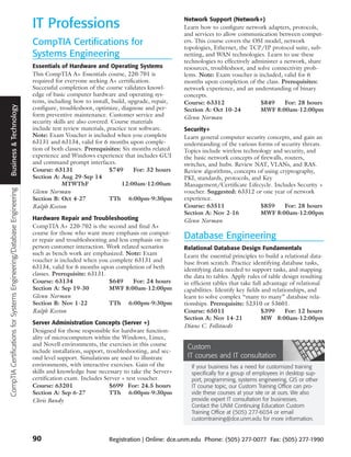 IT Professions                                             Network Support (Network+)
                                                                                                                                 Learn how to configure network adapters, protocols,
                                                                                                                                 and services to allow communication between comput-
                                                                      CompTIA Certifications for                                 ers. This course covers the OSI model, network
                                                                                                                                 topologies, Ethernet, the TCP/IP protocol suite, sub-
                                                                      Systems Engineering                                        netting, and WAN technologies. Learn to use these
                                                                                                                                 technologies to effectively administer a network, share
                                                                      Essentials of Hardware and Operating Systems               resources, troubleshoot, and solve connectivity prob-
                                                                      This CompTIA A+ Essentials course, 220-701 is              lems. Note: Exam voucher is included, valid for 6
                                                                      required for everyone seeking A+ certification.            months upon completion of the class. Prerequisites:
                                                                      Successful completion of the course validates knowl-       network experience, and an understanding of binary
                                                                      edge of basic computer hardware and operating sys-         concepts.
                                                                      tems, including how to install, build, upgrade, repair,    Course: 63312                  $849      For: 28 hours
  Business & Technology




                                                                      configure, troubleshoot, optimize, diagnose and per-       Section A: Oct 10-24           MWF 8:00am-12:00pm
                                                                      form preventive maintenance. Customer service and          Glenn Norman
                                                                      security skills are also covered. Course materials
                                                                      include test review materials, practice test software.     Security+
                                                                      Note: Exam Voucher is included when you complete           Learn general computer security concepts, and gain an
                                                                      63131 and 63134, valid for 6 months upon comple-           understanding of the various forms of security threats.
                                                                      tion of both classes. Prerequisites: Six months related    Topics include wireless technology and security, and
                                                                      experience and Windows experience that includes GUI        the basic network concepts of firewalls, routers,
                                                                      and command prompt interfaces.                             switches, and hubs. Review NAT, VLANs, and RAS.
                                                                      Course: 63131                    $749     For: 32 hours    Review algorithms, concepts of using cryptography,
                                                                      Section A: Aug 29-Sep 14                                   PKI, standards, protocols, and Key
                                                                                   MTWThF                  12:00am-12:00am       Management/Certificate Lifecycle. Includes Security +
CompTIA Certifications for Systems Engineering/Database Engineering




                                                                      Glenn Norman                                               voucher. Suggested: 63312 or one year of network
                                                                      Section B: Oct 4-27              TTh 6:00pm-9:30pm         experience.
                                                                      Ralph Keeton                                               Course: 63511                 $859       For: 28 hours
                                                                                                                                 Section A: Nov 2-16           MWF 8:00am-12:00pm
                                                                      Hardware Repair and Troubleshooting                        Glenn Norman
                                                                      CompTIA A+ 220-702 is the second and final A+
                                                                      course for those who want more emphasis on comput-
                                                                      er repair and troubleshooting and less emphasis on in-
                                                                                                                                 Database Engineering
                                                                      person customer interaction. Work related scenarios        Relational Database Design Fundamentals
                                                                      such as bench work are emphasized. Note: Exam              Learn the essential principles to build a relational data-
                                                                      voucher is included when you complete 63131 and            base from scratch. Practice identifying database tasks,
                                                                      63134, valid for 6 months upon completion of beth          identifying data needed to support tasks, and mapping
                                                                      classes. Prerequisite: 63131.                              the data to tables. Apply rules of table design resulting
                                                                      Course: 63134                 $649      For: 24 hours      in efficient tables that take full advantage of relational
                                                                      Section A: Sep 19-30          MWF 8:00am-12:00pm           capabilities. Identify key fields and relationships, and
                                                                      Glenn Norman                                               learn to solve complex “many to many” database rela-
                                                                      Section B: Nov 1-22           TTh 6:00pm-9:30pm            tionships. Prerequisite: 52310 or 53601.
                                                                      Ralph Keeton                                               Course: 65011                     $399      For: 12 hours
                                                                                                                                 Section A: Nov 14-21              MW 8:00am-12:00pm
                                                                      Server Administration Concepts (Server +)
                                                                                                                                 Diane C. Follstaedt
                                                                      Designed for those responsible for hardware function-
                                                                      ality of microcomputers within the Windows, Linux,
                                                                      and Novell environments, the exercises in this course       Custom
                                                                      include installation, support, troubleshooting, and sec-
                                                                      ond level support. Simulations are used to illustrate       IT courses and IT consultation
                                                                      environments, with interactive exercises. Gain of the         If your business has a need for customized training
                                                                      skills and knowledge base necessary to take the Server+       specifically for a group of employees in desktop sup-
                                                                      certification exam. Includes Server + test voucher.           port, programming, systems engineering, GIS or other
                                                                      Course: 63201                   $699 For: 24.5 hours          IT course topic, our Custom Training Office can pro-
                                                                      Section A: Sep 6-27             TTh 6:00pm-9:30pm             vide these courses at your site or at ours. We also
                                                                      Chris Bandy                                                   provide expert IT consultation for businesses.
                                                                                                                                    Contact the UNM Continuing Education Custom
                                                                                                                                    Training Office at (505) 277-6034 or email
                                                                                                                                    customtraining@dce.unm.edu for more information.


                                                                      90                            Registration | Online: dce.unm.edu Phone: (505) 277-0077 Fax: (505) 277-1990
 