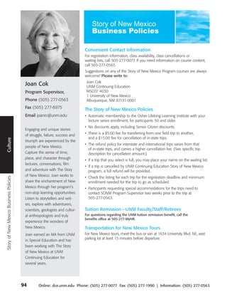 Convenient Contact Information
                                                                              For registration information, class availability, class cancellations or
                                                                              waiting lists, call 505-277-0077. If you need information on course content,
                                                                              call 505-277-0563.
                                                                              Suggestions on any of the Story of New Mexico Program courses are always
                                                                              welcome! Please write to:
                                                                               Joan Cok
                                         Joan Cok                              UNM Continuing Education
                                         Program Supervisor,                   MSC07 4030
                                                                               1 University of New Mexico
                                         Phone (505) 277-0563                  Albuquerque, NM 87131-0001
                                         Fax (505) 277-8975                   The Story of New Mexico Policies
                                         Email joanrc@unm.edu                 • Automatic membership to the Osher Lifelong Learning Institute with your
          Travel




                                                                                lecture series enrollment, for participants 50 and older.
                                                                              • No discounts apply, including Senior Citizen discounts.
                                         Engaging and unique stories
                                         of struggle, failure, success and    • There is a $5.00 fee for transferring from one field trip to another,
                                                                                and a $15.00 fee for cancellation of in-state trips.
 Culture




                                         triumph are experienced by the
                                                                              • The refund policy for interstate and international trips varies from that
                                         people of New Mexico.
                                                                                of in-state trips, and carries a higher cancellation fee. (See specific trip
                                         Capture the sense of time,             description for cancellation amount.)
                                         place, and character through         • If a trip that you select is full, you may place your name on the waiting list.
                                         lectures, conversations, film
                                                                              • If a trip is cancelled by UNM Continuing Education Story of New Mexico
                                         and adventure with The Story           program, a full refund will be provided.
                                         of New Mexico. Joan works to
                                                                              • Check the listing for each trip for the registration deadline and minimum
Story of New Mexico Business Policies




                                         share the enchantment of New           enrollment needed for the trip to go as scheduled.
                                         Mexico through her program’s         • Participants requesting special accommodations for the trips need to
                                         non-stop learning opportunities.       contact SONM Program Supervisor two weeks prior to the trip at
                                         Listen to storytellers and writ-       505-277-0563.
                                         ers, explore with adventurers,
                                         scientists, geologists and cultur-   Tuition Remission — UNM Faculty/Staff/Retirees
                                         al anthropologists and truly         For questions regarding the UNM tuition remission benefit, call the
                                                                              benefits office at 505-277-MyHR.
                                         experience the wonders of
                                         New Mexico.                          Transportation for New Mexico Tours
                                         Joan earned an MA from UNM           For New Mexico tours, meet the bus or van at 1634 University Blvd. NE, east
                                                                              parking lot at least 15 minutes before departure.
                                         in Special Education and has
                                         been working with The Story
                                         of New Mexico at UNM
                                         Continuing Education for
                                         several years.




                                        94        Online: dce.unm.edu Phone: (505) 277-0077 Fax: (505) 277-1990 | Information: (505) 277-0563
 