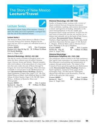 Historical Musicology: A.D. 800-1350
                                                             Studies in liturgical music continue with a review of
                                                             chant evolution from pre-Gregorian forerunners.
Lecture Series                                               Chant symbolism, typology, and notation demonstrate
                                                             a mature and vigorous art leading, ultimately, to the
New Mexico Lecture Series of five sessions — Enroll &
                                                             chant-based polyphony of the late middle ages.
save! The series cost of $75 represents a savingsof $25
                                                             Gregorian Chant is huge and diverse! At least four dis-
over the cost of the individual lectures.                    tinct rivers of chant flow into the mix and they are as
                                                             distinct and culturally rich as the lands of Italy, France,
Lecture Series I                                             and Spain. Recommended Source Readings:
The Sacred in Music from Ancient to Modern Times:            Hayburn, Papal Legislation, Chapter Two, John XXII
A Lecture Series in Five Sessions. Register for the          and Docta Sanctorum Patrum, pages 17-24. Richard
series and save $25 or register for individual lectures at   C. Hoppin, Medieval Music; and/or Thomas Forest
$20 per lecture.                                             Kelly, Plainsong in the Age of Polyphony.
Course: 00002                  $75       For: 5 sessions     Course: 00002                    $20       For: 1 session
Section A-E: Aug 24-Sep 21 W 9:30am-11:30am                  Section B: Aug 31                W     9:30am-11:30am
CE North Building                                            James A. Yeager, PhD
James A. Yeager, PhD
                                                             Historical Musicology:
Historical Musicology: 200 B.C.-A.D. 800                     Renaissance Polyphony A.D. 1545-1580
The first in a series of studies in liturgical music con-    The polyphonic motet revisited in the high renaissance.




                                                                                                                           Culture
siders the three cultural roots of earliest Christian        One superb Latin masterpiece by composer Giaches de
music, Grecian, Syrian and Semitic. Musical examples         Wert illustrates word painting and interpretation of
offer vivid evidence of the antecedents of a chant tradi-    scripture through sacred music. The impact of the
tion that came under the rule of Rome through St.            Council of Trent spread through the post-Reformation
Gregory the Great and Charlemagne. What did music            world. Recommended Source Readings: Hayburn,
sound like in ancient times in the Mediterranean cul-        Papal Legislation, Council of Trent, pages 25-31.
ture? Recommended Source Readings: Hayburn,                  Christopher Page, The Owl and the Nightingale,
Papal Legislation, Chapter One, pages 1-15. The New          Musical Life and ideas in the Renaissance, From the




                                                                                                                           The Story of New Mexico
Oxford History of Music, Early Medieval Music to 1300        1470’s to the end of the 16th century.
Volume II, Dom Anselm. Pages 1-35; 58-109. Egon              Course: 00002                    $20      For: 1 session
Wellesz, A History of Byzantine Music and                    Section C: Sep 7                 W     9:30am-11:30am
Hymnography.                                                 James A. Yeager, PhD
Course: 00002                     $20       For: 1 session
Section A: Aug 24                 W      9:30am-11:30am
James A. Yeager, PhD




Online: dce.unm.edu Phone: (505) 277-0077 Fax: (505) 277-1990 | Information: (505) 277-0563                          95
 