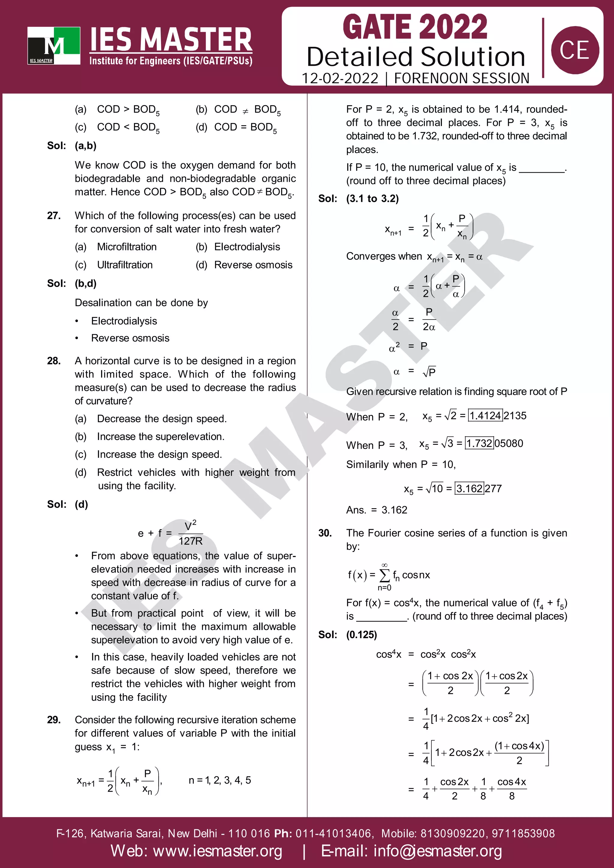 Solution
12-02-2022 | FORENOON SESSION
Detailed
F-126, Katwaria Sarai, New Delhi - 110 016 011-41013406, Mobile: 8130909220, 9711853908
Ph:
Web: www.iesmaster.org | E-mail: info@iesmaster.org
CE
I
E
S
M
A
S
T
E
R
(a) COD > BOD5 (b) COD  BOD5
(c) COD < BOD5 (d) COD = BOD5
Sol: (a,b)
We know COD is the oxygen demand for both
biodegradable and non-biodegradable organic
matter. Hence COD > BOD5 also COD  BOD5.
27. Which of the following process(es) can be used
for conversion of salt water into fresh water?
(a) Microfiltration (b) Electrodialysis
(c) Ultrafiltration (d) Reverse osmosis
Sol: (b,d)
Desalination can be done by
• Electrodialysis
• Reverse osmosis
28. A horizontal curve is to be designed in a region
with limited space. Which of the following
measure(s) can be used to decrease the radius
of curvature?
(a) Decrease the design speed.
(b) Increase the superelevation.
(c) Increase the design speed.
(d) Restrict vehicles with higher weight from
using the facility.
Sol: (d)
e + f =
2
V
127R
• From above equations, the value of super-
elevation needed increases with increase in
speed with decrease in radius of curve for a
constant value of f.
• But from practical point of view, it will be
necessary to limit the maximum allowable
superelevation to avoid very high value of e.
• In this case, heavily loaded vehicles are not
safe because of slow speed, therefore we
restrict the vehicles with higher weight from
using the facility
29. Consider the following recursive iteration scheme
for different values of variable P with the initial
guess x1 = 1:
 
 
 
n+1 n
n
1 P
x = x + , n = 1, 2, 3, 4, 5
2 x
For P = 2, x5 is obtained to be 1.414, rounded-
off to three decimal places. For P = 3, x5 is
obtained to be 1.732, rounded-off to three decimal
places.
If P = 10, the numerical value of x5 is ________.
(round off to three decimal places)
Sol: (3.1 to 3.2)
xn+1 =
 
 
 
n
n
1 P
x +
2 x
Converges when 
n+1 n
x = x =
 =
 

 

 
1 P
+
2

2
=

P
2
2 = P
 = P
Given recursive relation is finding square root of P
When P = 2, 5
x = 2 = 1.4124 2135
When P = 3, 5
x = 3 = 1.732 05080
Similarily when P = 10,
5
x = 10 = 3.162 277
Ans. = 3.162
30. The Fourier cosine series of a function is given
by:
 

 n
n=0
f x = f cosnx
For f(x) = cos4x, the numerical value of (f4 + f5)
is _________. (round off to three decimal places)
Sol: (0.125)
cos4x = cos2x cos2x
=
 
  
  
  
1 cos 2x 1 cos2x
2 2
=   2
1
[1 2cos2x cos 2x]
4
=

 
 
 
 
1 (1 cos4x)
1 2cos2x
4 2
=   
1 cos2x 1 cos4x
4 2 8 8
 