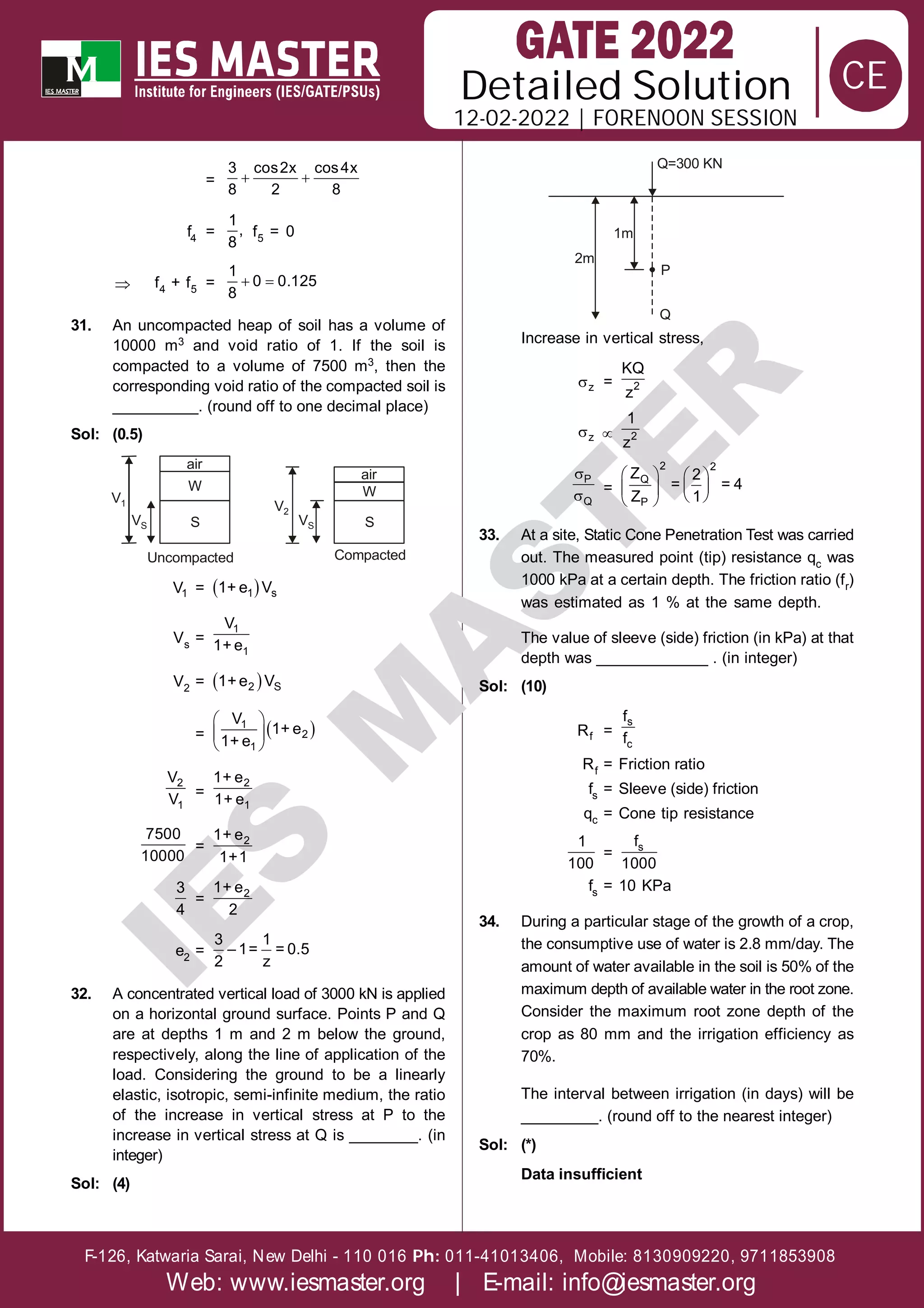 Solution
12-02-2022 | FORENOON SESSION
Detailed
F-126, Katwaria Sarai, New Delhi - 110 016 011-41013406, Mobile: 8130909220, 9711853908
Ph:
Web: www.iesmaster.org | E-mail: info@iesmaster.org
CE
I
E
S
M
A
S
T
E
R
=  
3 cos2x cos4x
8 2 8
f4 =
1
,
8
f5 = 0
 f4 + f5 =  
1
0 0.125
8
31. An uncompacted heap of soil has a volume of
10000 m3 and void ratio of 1. If the soil is
compacted to a volume of 7500 m3, then the
corresponding void ratio of the compacted soil is
__________. (round off to one decimal place)
Sol: (0.5)
Uncompacted
air
W
S
V1
VS
Compacted
V2
VS
air
W
S
1
V =  
1 s
1+ e V
Vs =
1
1
V
1+ e
V2 =  
2 S
1+e V
=  
 
 
 
1
2
1
V
1+ e
1+ e
2
1
V
V =
2
1
1+ e
1+ e
7500
10000
= 2
1+ e
1+1
3
4
= 2
1+ e
2
e2 =
3 1
– 1= = 0.5
2 z
32. A concentrated vertical load of 3000 kN is applied
on a horizontal ground surface. Points P and Q
are at depths 1 m and 2 m below the ground,
respectively, along the line of application of the
load. Considering the ground to be a linearly
elastic, isotropic, semi-infinite medium, the ratio
of the increase in vertical stress at P to the
increase in vertical stress at Q is ________. (in
integer)
Sol: (4)
Q=300 KN
1m
2m
P
Q
Increase in vertical stress,
z = 2
KQ
z
z  2
1
z


P
Q
=
   
 
   
 
2 2
Q
P
Z 2
= = 4
Z 1
33. At a site, Static Cone Penetration Test was carried
out. The measured point (tip) resistance qc was
1000 kPa at a certain depth. The friction ratio (fr)
was estimated as 1 % at the same depth.
The value of sleeve (side) friction (in kPa) at that
depth was _____________ . (in integer)
Sol: (10)
f
R =
s
c
f
f
Rf = Friction ratio
fs = Sleeve (side) friction
qc = Cone tip resistance
1
100
= s
f
1000
fs = 10 KPa
34. During a particular stage of the growth of a crop,
the consumptive use of water is 2.8 mm/day. The
amount of water available in the soil is 50% of the
maximum depth of available water in the root zone.
Consider the maximum root zone depth of the
crop as 80 mm and the irrigation efficiency as
70%.
The interval between irrigation (in days) will be
_________. (round off to the nearest integer)
Sol: (*)
Data insufficient
 