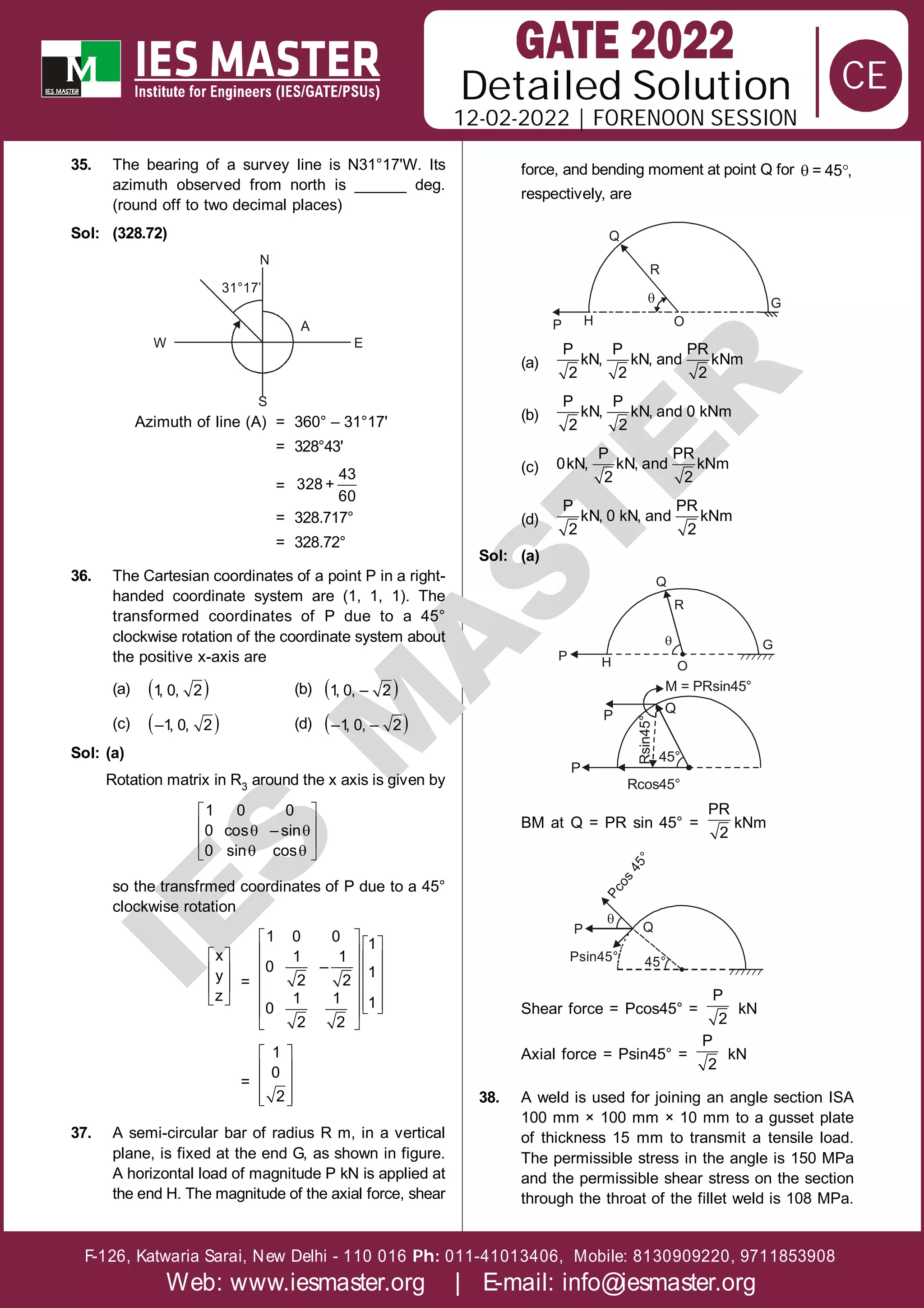 Solution
12-02-2022 | FORENOON SESSION
Detailed
F-126, Katwaria Sarai, New Delhi - 110 016 011-41013406, Mobile: 8130909220, 9711853908
Ph:
Web: www.iesmaster.org | E-mail: info@iesmaster.org
CE
I
E
S
M
A
S
T
E
R
35. The bearing of a survey line is N31°17'W. Its
azimuth observed from north is ______ deg.
(round off to two decimal places)
Sol: (328.72)
W E
A
S
31°17’
N
Azimuth of line (A) = 360° – 31°17'
= 328°43'
=
43
328 +
60
= 328.717°
= 328.72°
36. The Cartesian coordinates of a point P in a right-
handed coordinate system are (1, 1, 1). The
transformed coordinates of P due to a 45°
clockwise rotation of the coordinate system about
the positive x-axis are
(a)  
1
, 0, 2 (b)  
1, 0, – 2
(c)  
–1, 0, 2 (d)  
–1
, 0, – 2
Sol: (a)
Rotation matrix in R3 around the x axis is given by
 
 
 
 
 
 
1 0 0
0 cos – sin
0 sin cos
so the transfrmed coordinates of P due to a 45°
clockwise rotation
 
 
 
 
x
y
z
=
   
   
   
   
   
 
 
 
1 0 0 1
1 1
0 – 1
2 2
1 1 1
0
2 2
=
 
 
 
 
 
1
0
2
37. A semi-circular bar of radius R m, in a vertical
plane, is fixed at the end G, as shown in figure.
A horizontal load of magnitude P kN is applied at
the end H. The magnitude of the axial force, shear
force, and bending moment at point Q for  
= 45 ,
respectively, are
Q
R
H
P O
G

(a)
P P PR
kN, kN, and kNm
2 2 2
(b)
P P
kN, kN, and 0 kNm
2 2
(c)
P PR
0kN, kN, and kNm
2 2
(d)
P PR
kN, 0 kN, and kNm
2 2
Sol: (a)
R
Q
H O
G

P
M = PRsin45°
Q
P
P
Rcos45°
45°
Rsin45°
BM at Q = PR sin 45° =
PR
2
kNm
Q
P
c
o
s
4
5
°
P
Psin45° 45°

Shear force = Pcos45° =
P
2
kN
Axial force = Psin45° =
P
2
kN
38. A weld is used for joining an angle section ISA
100 mm × 100 mm × 10 mm to a gusset plate
of thickness 15 mm to transmit a tensile load.
The permissible stress in the angle is 150 MPa
and the permissible shear stress on the section
through the throat of the fillet weld is 108 MPa.
 