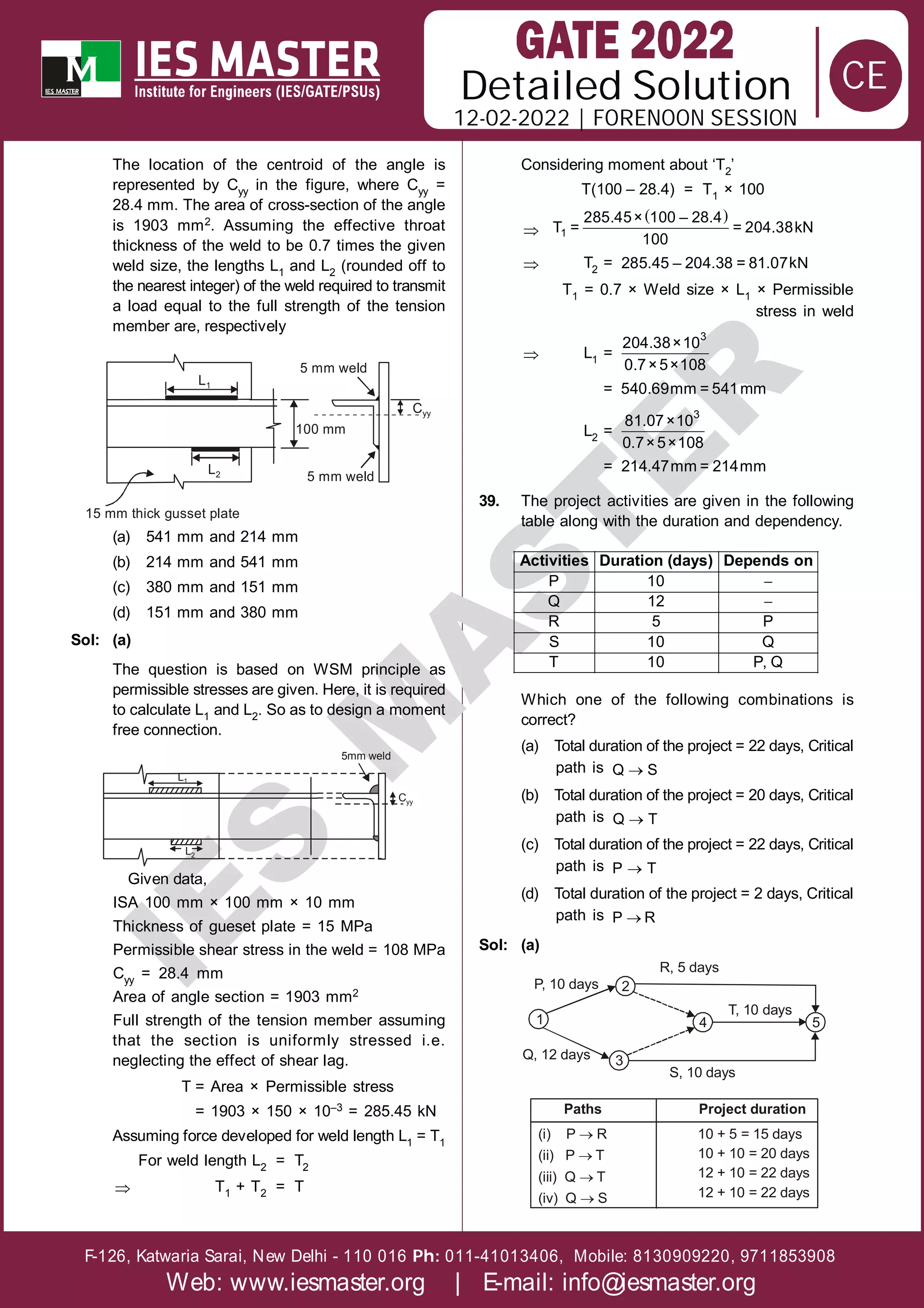 Solution
12-02-2022 | FORENOON SESSION
Detailed
F-126, Katwaria Sarai, New Delhi - 110 016 011-41013406, Mobile: 8130909220, 9711853908
Ph:
Web: www.iesmaster.org | E-mail: info@iesmaster.org
CE
I
E
S
M
A
S
T
E
R
The location of the centroid of the angle is
represented by Cyy in the figure, where Cyy =
28.4 mm. The area of cross-section of the angle
is 1903 mm2. Assuming the effective throat
thickness of the weld to be 0.7 times the given
weld size, the lengths L1 and L2 (rounded off to
the nearest integer) of the weld required to transmit
a load equal to the full strength of the tension
member are, respectively
L1
5 mm weld
5 mm weld
100 mm
Cyy
L2
15 mm thick gusset plate
(a) 541 mm and 214 mm
(b) 214 mm and 541 mm
(c) 380 mm and 151 mm
(d) 151 mm and 380 mm
Sol: (a)
The question is based on WSM principle as
permissible stresses are given. Here, it is required
to calculate L1 and L2. So as to design a moment
free connection.
L1
L2
5mm weld
Cyy
Given data,
ISA 100 mm × 100 mm × 10 mm
Thickness of gueset plate = 15 MPa
Permissible shear stress in the weld = 108 MPa
Cyy = 28.4 mm
Area of angle section = 1903 mm2
Full strength of the tension member assuming
that the section is uniformly stressed i.e.
neglecting the effect of shear lag.
T = Area × Permissible stress
= 1903 × 150 × 10–3 = 285.45 kN
Assuming force developed for weld length L1 = T1
For weld length L2 = T2
 T1 + T2 = T
Considering moment about ‘T2’
T(100 – 28.4) = T1 × 100

 
1
285.45× 100 – 28.4
T = = 204.38kN
100
 T2 = k
285.45 – 204.38 = 81.07 N
T1 = 0.7 × Weld size × L1 × Permissible
stress in weld
 L1 =
3
204.38×10
0.7×5×108
= 540.69mm = 541mm
L2 =
3
81.07×10
0.7×5×108
= 214.47mm = 214mm
39. The project activities are given in the following
table along with the duration and dependency.


P 10
Q 12
R 5 P
S 10 Q
T 10 P, Q
Activities Duration (days) Depends on
Which one of the following combinations is
correct?
(a) Total duration of the project = 22 days, Critical
path is 
Q S
(b) Total duration of the project = 20 days, Critical
path is 
Q T
(c) Total duration of the project = 22 days, Critical
path is 
P T
(d) Total duration of the project = 2 days, Critical
path is 
P R
Sol: (a)
2
1
3
4 5
R, 5 days
T, 10 days
P, 10 days
Q, 12 days
S, 10 days
(i) P R
(ii) P T
(iii) Q T
(iv) Q S




10 + 5 = 15 days
10 + 10 = 20 days
12 + 10 = 22 days
12 + 10 = 22 days
Paths Project duration
 