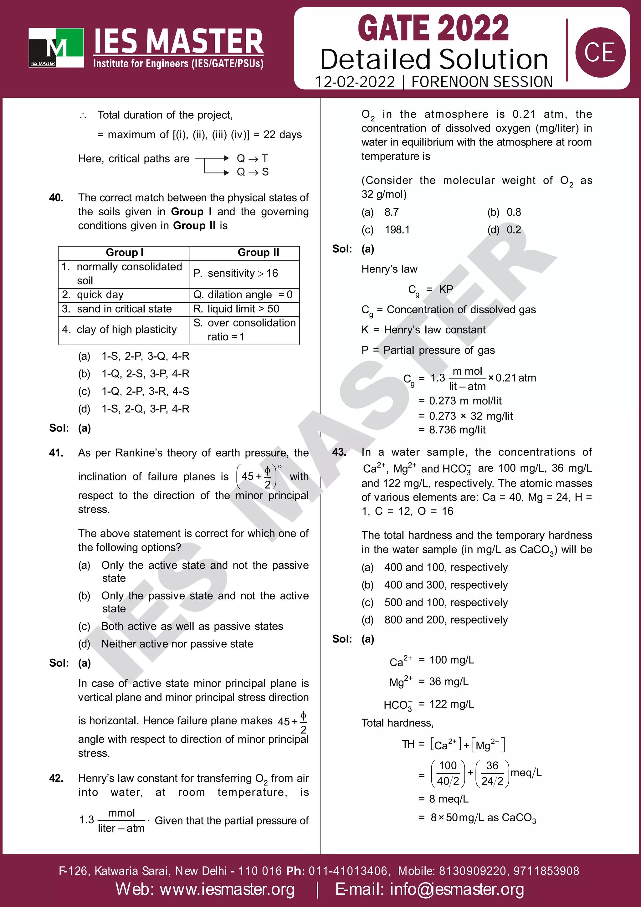 Solution
12-02-2022 | FORENOON SESSION
Detailed
F-126, Katwaria Sarai, New Delhi - 110 016 011-41013406, Mobile: 8130909220, 9711853908
Ph:
Web: www.iesmaster.org | E-mail: info@iesmaster.org
CE
I
E
S
M
A
S
T
E
R
 Total duration of the project,
= maximum of [(i), (ii), (iii) (iv)] = 22 days
Here, critical paths are Q T

Q S

40. The correct match between the physical states of
the soils given in Group I and the governing
conditions given in Group II is

1. normally consolidated
P. sensitivity 16
soil
2. quick day Q. dilation angle = 0
3. sand in critical state R. liquid limit > 50
S. over consolidation
4. clay of high plasticity
ratio = 1
Group I Group II
(a) 1-S, 2-P, 3-Q, 4-R
(b) 1-Q, 2-S, 3-P, 4-R
(c) 1-Q, 2-P, 3-R, 4-S
(d) 1-S, 2-Q, 3-P, 4-R
Sol: (a)
41. As per Rankine’s theory of earth pressure, the
inclination of failure planes is


 
 
 
45 +
2
with
respect to the direction of the minor principal
stress.
The above statement is correct for which one of
the following options?
(a) Only the active state and not the passive
state
(b) Only the passive state and not the active
state
(c) Both active as well as passive states
(d) Neither active nor passive state
Sol: (a)
In case of active state minor principal plane is
vertical plane and minor principal stress direction
is horizontal. Hence failure plane makes

45 +
2
angle with respect to direction of minor principal
stress.
42. Henry’s law constant for transferring O2 from air
into water, at room temperature, is

mmol
1.3
liter – atm
Given that the partial pressure of
O2 in the atmosphere is 0.21 atm, the
concentration of dissolved oxygen (mg/liter) in
water in equilibrium with the atmosphere at room
temperature is
(Consider the molecular weight of O2 as
32 g/mol)
(a) 8.7 (b) 0.8
(c) 198.1 (d) 0.2
Sol: (a)
Henry’s law
Cg = KP
Cg = Concentration of dissolved gas
K = Henry’s law constant
P = Partial pressure of gas
Cg =
m mol
1.3 ×0.21atm
lit – atm
= 0.273 m mol/lit
= 0.273 × 32 mg/lit
= 8.736 mg/lit
43. In a water sample, the concentrations of
2+ 2+ –
3
Ca , Mg and HCO are 100 mg/L, 36 mg/L
and 122 mg/L, respectively. The atomic masses
of various elements are: Ca = 40, Mg = 24, H =
1, C = 12, O = 16
The total hardness and the temporary hardness
in the water sample (in mg/L as CaCO3) will be
(a) 400 and 100, respectively
(b) 400 and 300, respectively
(c) 500 and 100, respectively
(d) 800 and 200, respectively
Sol: (a)
2+
Ca = 100 mg/L
2+
Mg = 36 mg/L
–
3
HCO = 122 mg/L
Total hardness,
TH =    
 
2+ 2+
Ca + Mg
=
   
   
   
100 36
+ meq L
40 2 24 2
= 8 meq/L
= 3
8×50mg L as CaCO
 