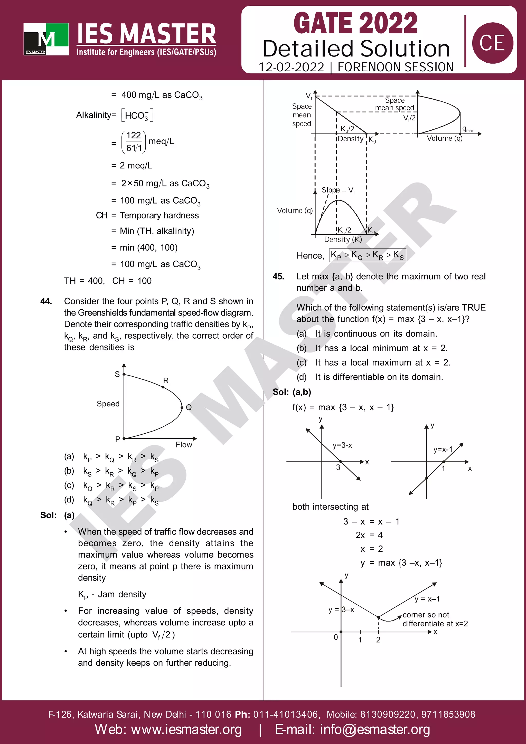 Solution
12-02-2022 | FORENOON SESSION
Detailed
F-126, Katwaria Sarai, New Delhi - 110 016 011-41013406, Mobile: 8130909220, 9711853908
Ph:
Web: www.iesmaster.org | E-mail: info@iesmaster.org
CE
I
E
S
M
A
S
T
E
R
= 3
400 mg L as CaCO
Alkalinity=  
 
–
3
HCO
=
 
 
 
122
meq L
611
= 2 meq/L
= 3
2×50 mg L as CaCO
= 100 mg/L as CaCO3
CH = Temporary hardness
= Min (TH, alkalinity)
= min (400, 100)
= 100 mg/L as CaCO3
TH = 400, CH = 100
44. Consider the four points P, Q, R and S shown in
the Greenshields fundamental speed-flow diagram.
Denote their corresponding traffic densities by kP,
kQ, kR, and kS, respectively. the correct order of
these densities is
R
S
Q
Speed
P
Flow
(a) kP > kQ > kR > kS
(b) kS > kR > kQ > kP
(c) kQ > kR > kS > kP
(d) kQ > kR > kP > kS
Sol: (a)
• When the speed of traffic flow decreases and
becomes zero, the density attains the
maximum value whereas volume becomes
zero, it means at point p there is maximum
density
KP - Jam density
• For increasing value of speeds, density
decreases, whereas volume increase upto a
certain limit (upto f
V 2 )
• At high speeds the volume starts decreasing
and density keeps on further reducing.
Space
mean
speed
Vf
Space
mean speed
V /2
f
qmax
K /2
J
Density KJ
Volume (q)
Volume (q)
Slope = Vf
Density (K)
K /2
J KJ
Hence,   
P Q R S
K K K K
45. Let max {a, b} denote the maximum of two real
number a and b.
Which of the following statement(s) is/are TRUE
about the function f(x) = max {3 – x, x–1}?
(a) It is continuous on its domain.
(b) It has a local minimum at x = 2.
(c) It has a local maximum at x = 2.
(d) It is differentiable on its domain.
Sol: (a,b)
f(x) = max {3 – x, x – 1}
y
y=3-x
3
x
y
y=x-1
1 x
both intersecting at
3 – x = x – 1
2x = 4
x = 2
y = max {3 –x, x–1}
y
y = 3–x
0 1 2
corner so not
differentiate at x=2
x
y = x–1
 