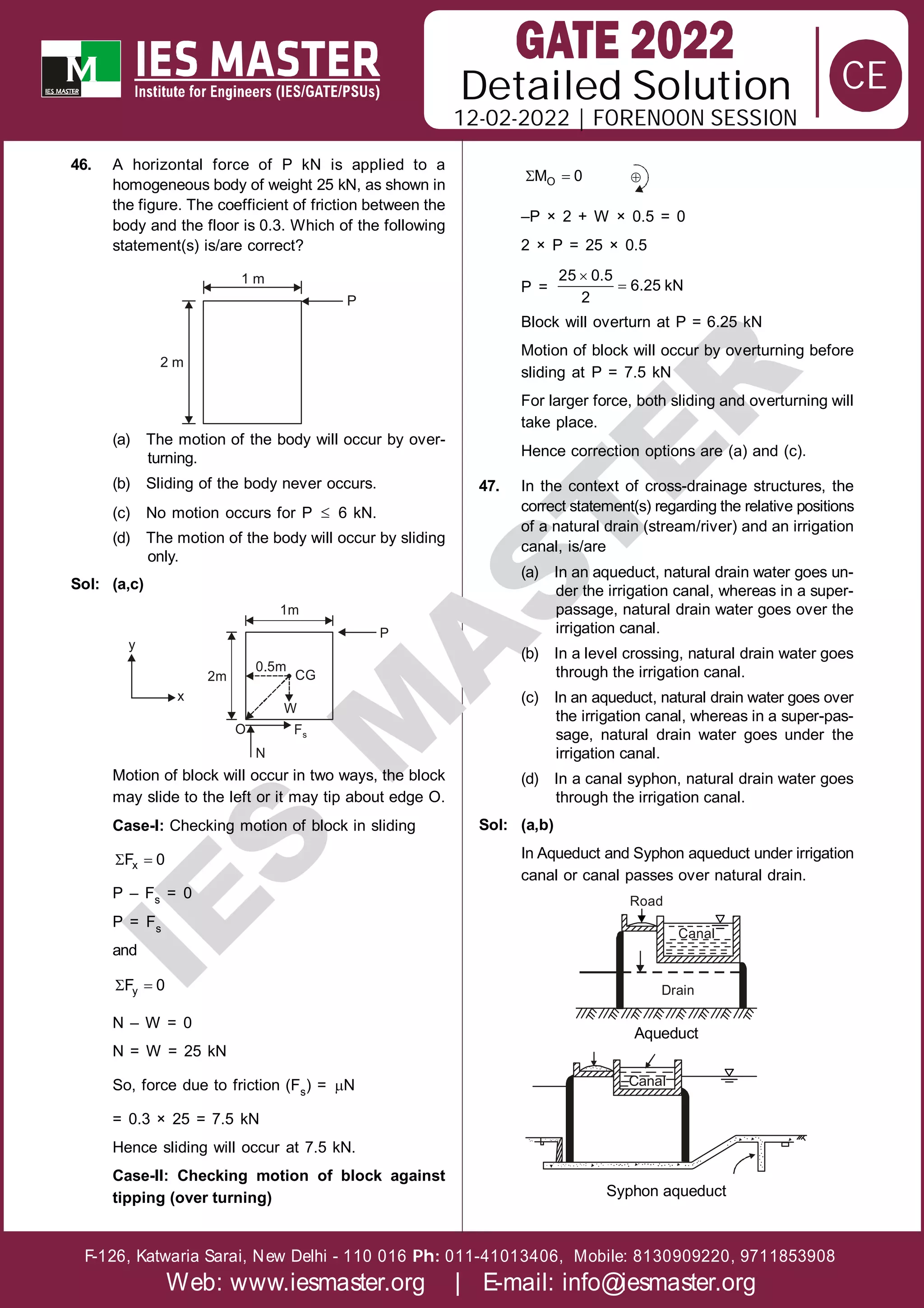 Solution
12-02-2022 | FORENOON SESSION
Detailed
F-126, Katwaria Sarai, New Delhi - 110 016 011-41013406, Mobile: 8130909220, 9711853908
Ph:
Web: www.iesmaster.org | E-mail: info@iesmaster.org
CE
I
E
S
M
A
S
T
E
R
46. A horizontal force of P kN is applied to a
homogeneous body of weight 25 kN, as shown in
the figure. The coefficient of friction between the
body and the floor is 0.3. Which of the following
statement(s) is/are correct?
1 m
P
2 m
(a) The motion of the body will occur by over-
turning.
(b) Sliding of the body never occurs.
(c) No motion occurs for P  6 kN.
(d) The motion of the body will occur by sliding
only.
Sol: (a,c)
2m
1m
P
W
0.5m
CG
x
y
O
N
Fs
Motion of block will occur in two ways, the block
may slide to the left or it may tip about edge O.
Case-I: Checking motion of block in sliding
 
x
F 0
P – Fs = 0
P = Fs
and
 
y
F 0
N – W = 0
N = W = 25 kN
So, force due to friction (Fs) = N
= 0.3 × 25 = 7.5 kN
Hence sliding will occur at 7.5 kN.
Case-II: Checking motion of block against
tipping (over turning)
 
O
M 0 
–P × 2 + W × 0.5 = 0
2 × P = 25 × 0.5
P =


25 0.5
6.25 kN
2
Block will overturn at P = 6.25 kN
Motion of block will occur by overturning before
sliding at P = 7.5 kN
For larger force, both sliding and overturning will
take place.
Hence correction options are (a) and (c).
47. In the context of cross-drainage structures, the
correct statement(s) regarding the relative positions
of a natural drain (stream/river) and an irrigation
canal, is/are
(a) In an aqueduct, natural drain water goes un-
der the irrigation canal, whereas in a super-
passage, natural drain water goes over the
irrigation canal.
(b) In a level crossing, natural drain water goes
through the irrigation canal.
(c) In an aqueduct, natural drain water goes over
the irrigation canal, whereas in a super-pas-
sage, natural drain water goes under the
irrigation canal.
(d) In a canal syphon, natural drain water goes
through the irrigation canal.
Sol: (a,b)
In Aqueduct and Syphon aqueduct under irrigation
canal or canal passes over natural drain.
Canal
Road
Drain
Aqueduct
Canal
Syphon aqueduct
 