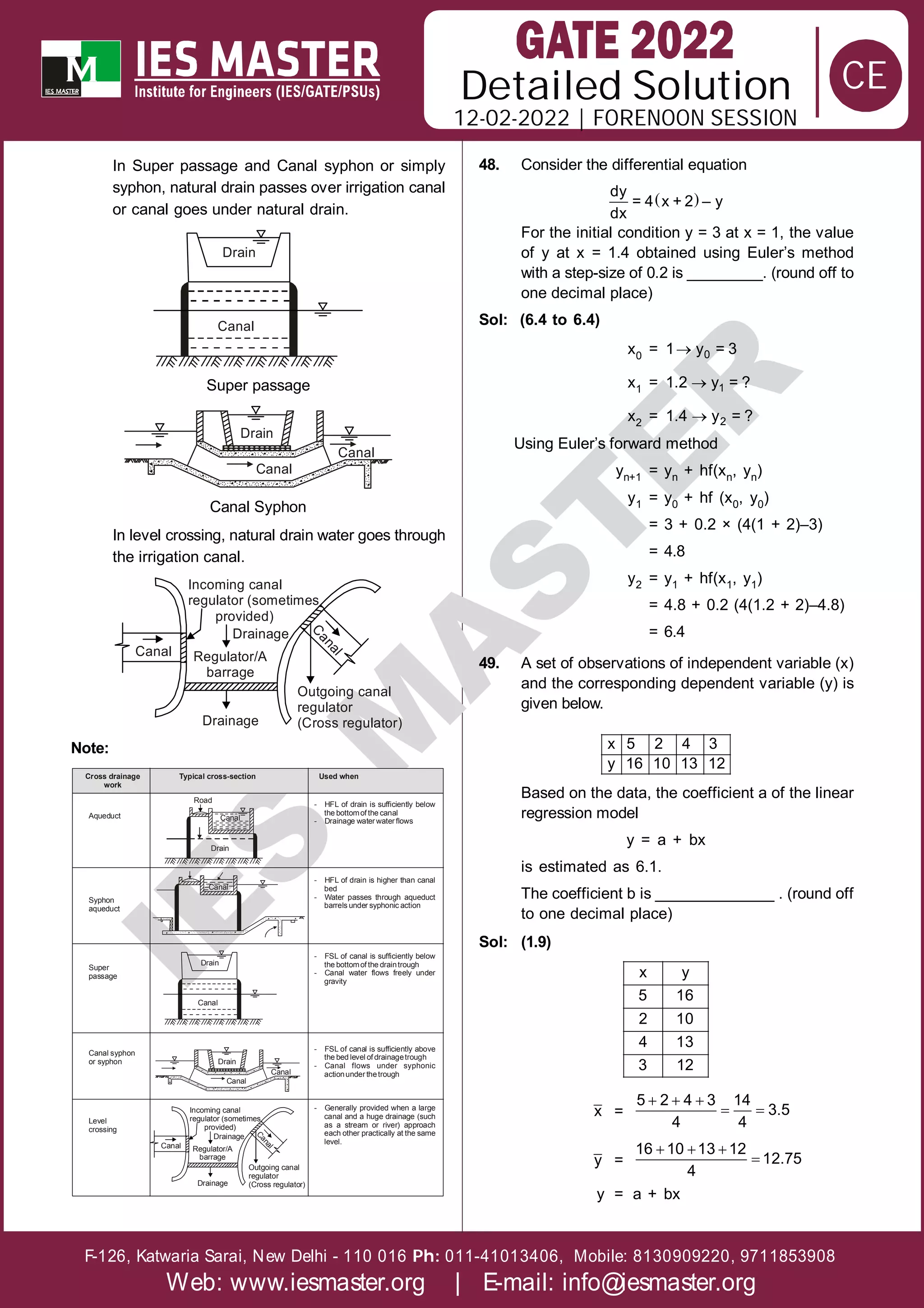 Solution
12-02-2022 | FORENOON SESSION
Detailed
F-126, Katwaria Sarai, New Delhi - 110 016 011-41013406, Mobile: 8130909220, 9711853908
Ph:
Web: www.iesmaster.org | E-mail: info@iesmaster.org
CE
I
E
S
M
A
S
T
E
R
In Super passage and Canal syphon or simply
syphon, natural drain passes over irrigation canal
or canal goes under natural drain.
Drain
Canal
Super passage
Canal
Canal
Drain
Canal Syphon
In level crossing, natural drain water goes through
the irrigation canal.
Incoming canal
regulator (sometimes
provided)
Canal
C
a
n
a
l
Outgoing canal
regulator
(Cross regulator)
Drainage
Drainage
Regulator/A
barrage
Note:
Cross drainage
work
Aqueduct
Typical cross-section Used when
- HFL of drain is sufficiently below
the bottomof the canal
- Drainage water water flows
- HFL of drain is higher than canal
bed
- Water passes through aqueduct
barrels under syphonic action
- FSL of canal is sufficiently below
the bottomof the draintrough
- Canal water flows freely under
gravity
- FSL of canal is sufficiently above
the bed level of drainagetrough
- Canal flows under syphonic
actionunder thetrough
- Generally provided when a large
canal and a huge drainage (such
as a stream or river) approach
each other practically at the same
level.
Syphon
aqueduct
Super
passage
Canal
Road
Drain
Canal
Drain
Canal
Canal
Canal
Drain
Canal syphon
or syphon
Level
crossing
Incoming canal
regulator (sometimes
provided)
Canal
C
a
n
a
l
Outgoing canal
regulator
(Cross regulator)
Drainage
Drainage
Regulator/A
barrage
48. Consider the differential equation
 
dy
= 4 x + 2 – y
dx
For the initial condition y = 3 at x = 1, the value
of y at x = 1.4 obtained using Euler’s method
with a step-size of 0.2 is _________. (round off to
one decimal place)
Sol: (6.4 to 6.4)
x0 =  0
1 y = 3
x1 =  1
1.2 y = ?
x2 =  2
1.4 y = ?
Using Euler’s forward method
yn+1 = yn + hf(xn, yn)
y1 = y0 + hf (x0, y0)
= 3 + 0.2 × (4(1 + 2)–3)
= 4.8
y2 = y1 + hf(x1, y1)
= 4.8 + 0.2 (4(1.2 + 2)–4.8)
= 6.4
49. A set of observations of independent variable (x)
and the corresponding dependent variable (y) is
given below.
x 5 2 4 3
y 16 10 13 12
Based on the data, the coefficient a of the linear
regression model
y = a + bx
is estimated as 6.1.
The coefficient b is ______________ . (round off
to one decimal place)
Sol: (1.9)
x y
5 16
2 10
4 13
3 12
x =
  
 
5 2 4 3 14
3.5
4 4
y =
  

16 10 13 12
12.75
4
y = a + bx
 