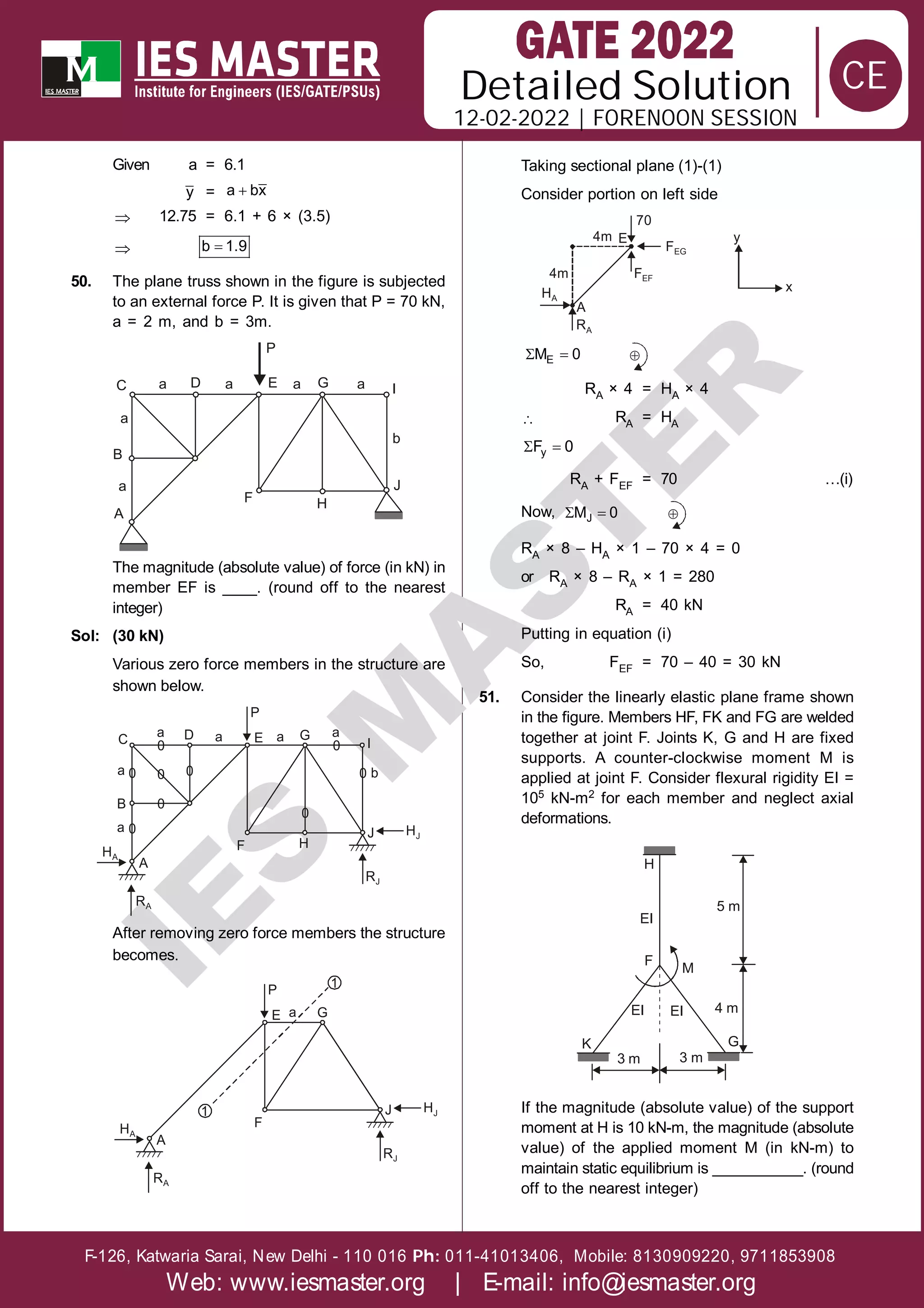 Solution
12-02-2022 | FORENOON SESSION
Detailed
F-126, Katwaria Sarai, New Delhi - 110 016 011-41013406, Mobile: 8130909220, 9711853908
Ph:
Web: www.iesmaster.org | E-mail: info@iesmaster.org
CE
I
E
S
M
A
S
T
E
R
Given a = 6.1
y = 
a bx
 12.75 = 6.1 + 6 × (3.5)
 
b 1.9
50. The plane truss shown in the figure is subjected
to an external force P. It is given that P = 70 kN,
a = 2 m, and b = 3m.
P
C a D a E a G a I
b
J
H
F
A
a
a
B
The magnitude (absolute value) of force (in kN) in
member EF is ____. (round off to the nearest
integer)
Sol: (30 kN)
Various zero force members in the structure are
shown below.
A
F H
J HJ
HA
B
C D E G
I
RA
RJ
P
a
a
a a a a
b
0 0
0
0
0
0
0
0
0
After removing zero force members the structure
becomes.
A
F
J HJ
HA
E G
RA
RJ
P
a
1
1
Taking sectional plane (1)-(1)
Consider portion on left side
A
RA
4m
HA
FEF
FEG
70
4m
E
x
y
 
E
M 0 
RA × 4 = HA × 4
 RA = HA
 
y
F 0
RA + FEF = 70 …(i)
Now,  
J
M 0 
RA × 8 – HA × 1 – 70 × 4 = 0
or RA × 8 – RA × 1 = 280
RA = 40 kN
Putting in equation (i)
So, FEF = 70 – 40 = 30 kN
51. Consider the linearly elastic plane frame shown
in the figure. Members HF, FK and FG are welded
together at joint F. Joints K, G and H are fixed
supports. A counter-clockwise moment M is
applied at joint F. Consider flexural rigidity EI =
105 kN-m2 for each member and neglect axial
deformations.
H
EI
5 m
M
F
EI EI
K
3 m 3 m
4 m
G
If the magnitude (absolute value) of the support
moment at H is 10 kN-m, the magnitude (absolute
value) of the applied moment M (in kN-m) to
maintain static equilibrium is ___________. (round
off to the nearest integer)
 