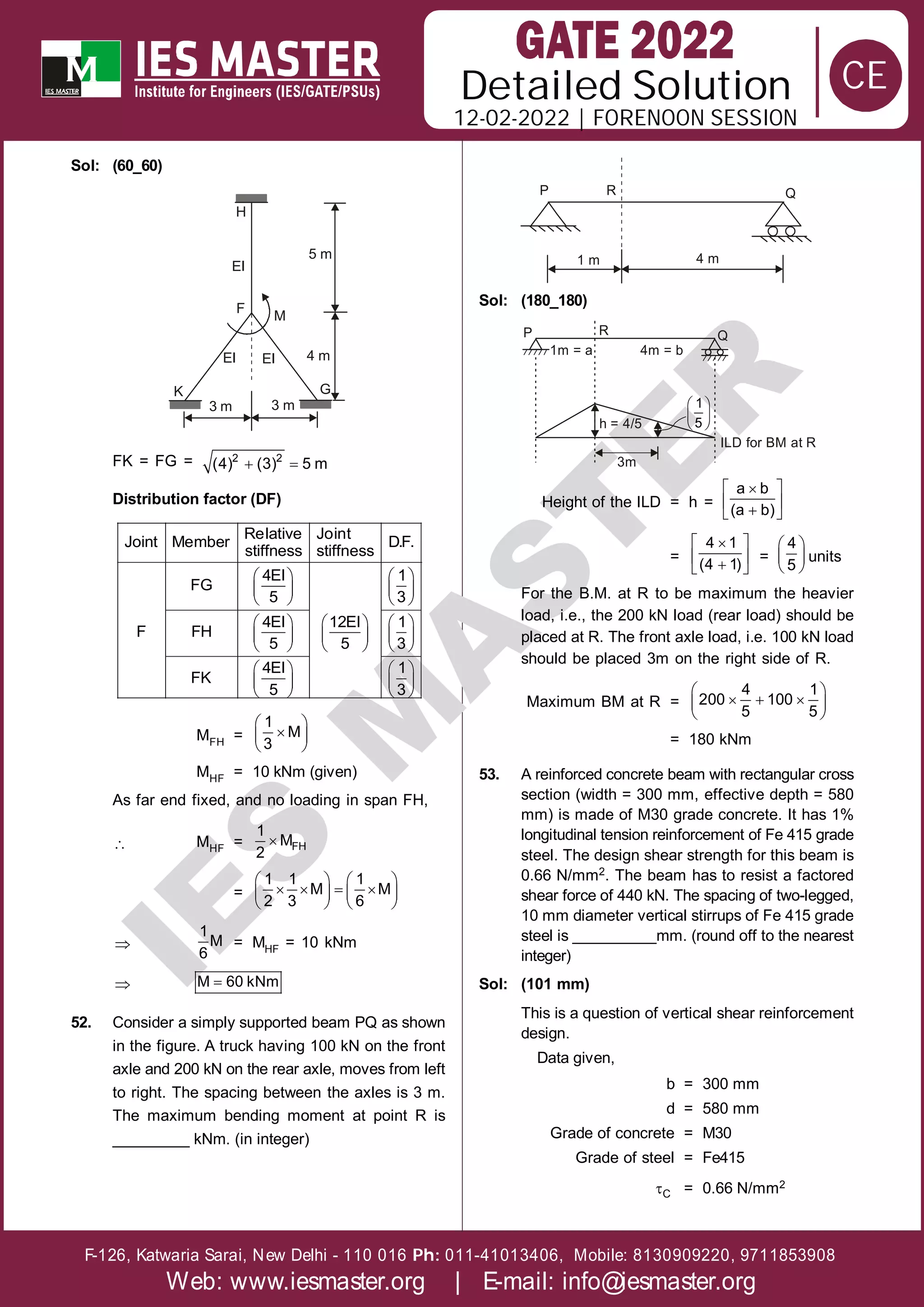 Solution
12-02-2022 | FORENOON SESSION
Detailed
F-126, Katwaria Sarai, New Delhi - 110 016 011-41013406, Mobile: 8130909220, 9711853908
Ph:
Web: www.iesmaster.org | E-mail: info@iesmaster.org
CE
I
E
S
M
A
S
T
E
R
Sol: (60_60)
H
EI
5 m
M
F
EI EI
K
3 m 3 m
4 m
G
FK = FG =  
2 2
(4) (3) 5 m
Distribution factor (DF)
   
   
   
     
     
     
   
   
   
Relative Joint
Joint Member D.F.
stiffness stiffness
4EI 1
FG
5 3
4EI 12EI 1
F FH
5 5 3
4EI 1
FK
5 3
MFH =
 

 
 
1
M
3
MHF = 10 kNm (given)
As far end fixed, and no loading in span FH,
 MHF =  FH
1
M
2
=
   
   
   
   
1 1 1
M M
2 3 6

1
M
6
= MHF = 10 kNm
 
M 60 kNm
52. Consider a simply supported beam PQ as shown
in the figure. A truck having 100 kN on the front
axle and 200 kN on the rear axle, moves from left
to right. The spacing between the axles is 3 m.
The maximum bending moment at point R is
_________ kNm. (in integer)
P R Q
4 m
1 m
Sol: (180_180)
Q
P
3m
R
1m = a 4m = b
h = 4/5
 
 
 
1
5
ILD for BM at R
Height of the ILD = h =
 

 

 
a b
(a b)
=
 

 

 
4 1
(4 1)
=
 
 
 
4
5
units
For the B.M. at R to be maximum the heavier
load, i.e., the 200 kN load (rear load) should be
placed at R. The front axle load, i.e. 100 kN load
should be placed 3m on the right side of R.
Maximum BM at R =
 
  
 
 
4 1
200 100
5 5
= 180 kNm
53. A reinforced concrete beam with rectangular cross
section (width = 300 mm, effective depth = 580
mm) is made of M30 grade concrete. It has 1%
longitudinal tension reinforcement of Fe 415 grade
steel. The design shear strength for this beam is
0.66 N/mm2. The beam has to resist a factored
shear force of 440 kN. The spacing of two-legged,
10 mm diameter vertical stirrups of Fe 415 grade
steel is __________mm. (round off to the nearest
integer)
Sol: (101 mm)
This is a question of vertical shear reinforcement
design.
Data given,
b = 300 mm
d = 580 mm
Grade of concrete = M30
Grade of steel = Fe415
C = 0.66 N/mm2
 