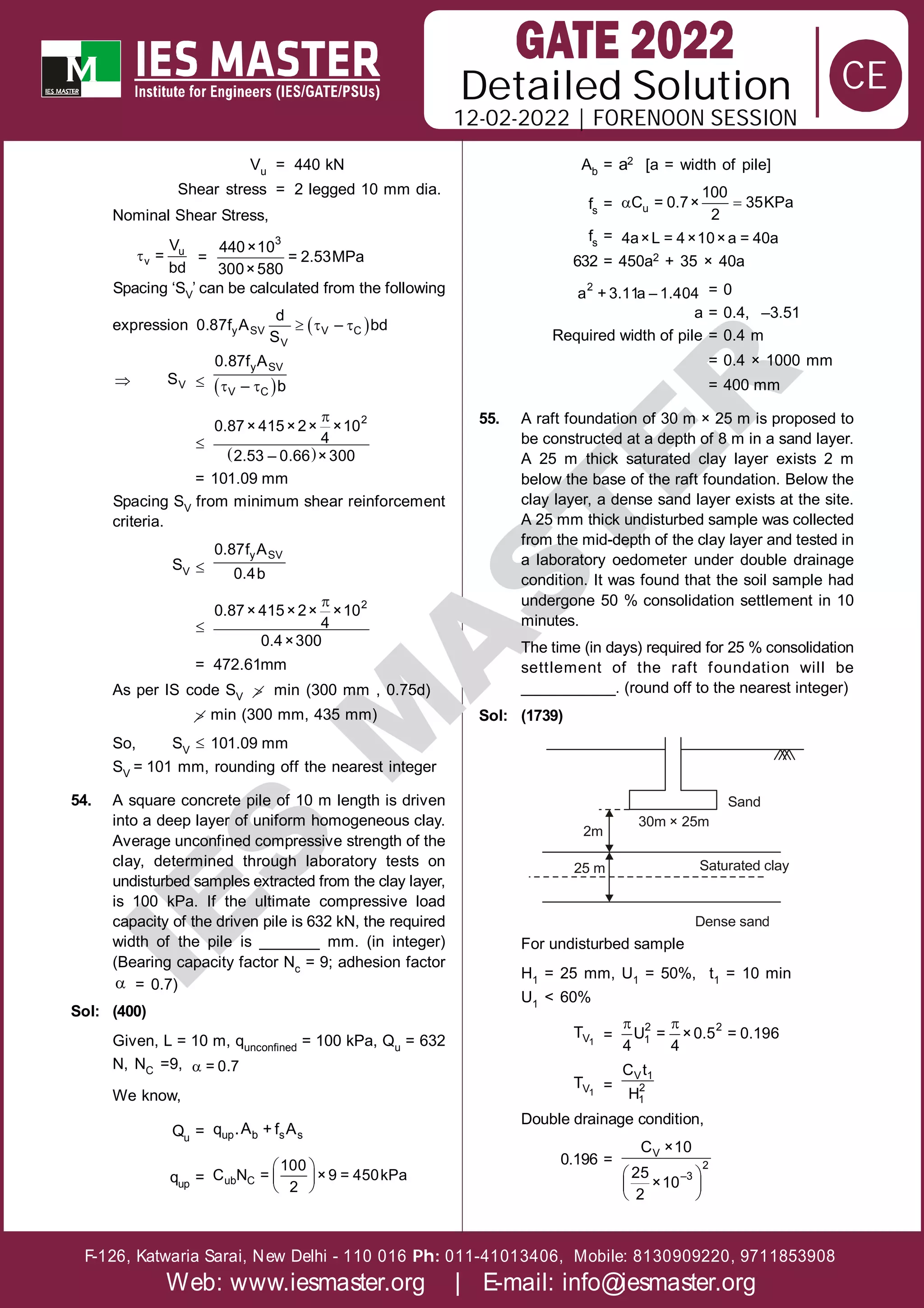 Solution
12-02-2022 | FORENOON SESSION
Detailed
F-126, Katwaria Sarai, New Delhi - 110 016 011-41013406, Mobile: 8130909220, 9711853908
Ph:
Web: www.iesmaster.org | E-mail: info@iesmaster.org
CE
I
E
S
M
A
S
T
E
R
Vu = 440 kN
Shear stress = 2 legged 10 mm dia.
Nominal Shear Stress,
 u
v
V
=
bd
=
3
440×10
= 2.53MPa
300×580
Spacing ‘SV’ can be calculated from the following
expression  
  
y SV V C
V
d
0.87f A – bd
S
 V
S   
 
y SV
V C
0.87f A
– b

 
 2
0.87× 415×2× ×10
4
2.53 – 0.66 ×300
= 101.09 mm
Spacing SV from minimum shear reinforcement
criteria.
SV 
y SV
0.87f A
0.4b

 2
0.87× 415×2× ×10
4
0.4×300
= 472.61mm
As per IS code SV  min (300 mm , 0.75d)
 min (300 mm, 435 mm)
So, SV
 101.09 mm
SV = 101 mm, rounding off the nearest integer
54. A square concrete pile of 10 m length is driven
into a deep layer of uniform homogeneous clay.
Average unconfined compressive strength of the
clay, determined through laboratory tests on
undisturbed samples extracted from the clay layer,
is 100 kPa. If the ultimate compressive load
capacity of the driven pile is 632 kN, the required
width of the pile is _______ mm. (in integer)
(Bearing capacity factor Nc = 9; adhesion factor
 = 0.7)
Sol: (400)
Given, L = 10 m, qunconfined = 100 kPa, Qu = 632
N, NC =9,  = 0.7
We know,
Qu = up b s s
A
q . + f A
qup =
 
 
 
ub C
100
C N = ×9 = 450kPa
2
Ab = a2 [a = width of pile]
fs =  
u
100
C = 0.7× 35KPa
2
fs = 4a×L = 4×10×a = 40a
632 = 450a2 + 35 × 40a
2
a + 3.11a – 1.404 = 0
a = 0.4, –3.51
Required width of pile = 0.4 m
= 0.4 × 1000 mm
= 400 mm
55. A raft foundation of 30 m × 25 m is proposed to
be constructed at a depth of 8 m in a sand layer.
A 25 m thick saturated clay layer exists 2 m
below the base of the raft foundation. Below the
clay layer, a dense sand layer exists at the site.
A 25 mm thick undisturbed sample was collected
from the mid-depth of the clay layer and tested in
a laboratory oedometer under double drainage
condition. It was found that the soil sample had
undergone 50 % consolidation settlement in 10
minutes.
The time (in days) required for 25 % consolidation
settlement of the raft foundation will be
___________. (round off to the nearest integer)
Sol: (1739)
Sand
30m × 25m
2m
25 m Saturated clay
Dense sand
For undisturbed sample
H1 = 25 mm, U1 = 50%, t1 = 10 min
U1 < 60%
1
V
T =
 
2 2
1
U = ×0.5 = 0.196
4 4
1
V
T =
V 1
2
1
C t
H
Double drainage condition,
0.196 =
 
 
 
V
2
–3
C ×10
25
×10
2
 