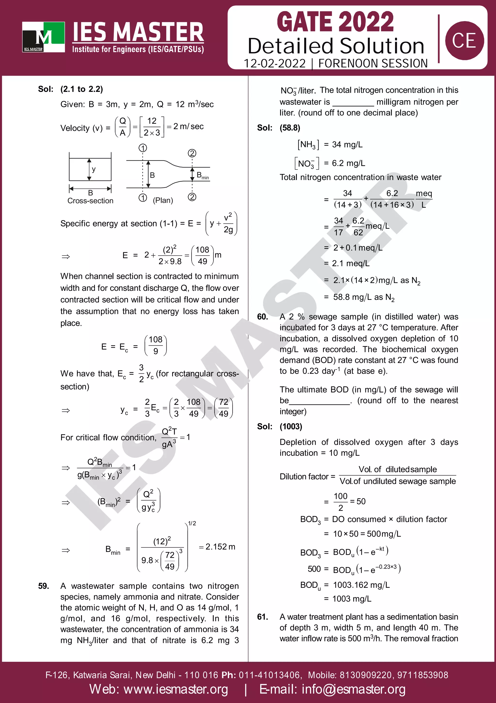 Solution
12-02-2022 | FORENOON SESSION
Detailed
F-126, Katwaria Sarai, New Delhi - 110 016 011-41013406, Mobile: 8130909220, 9711853908
Ph:
Web: www.iesmaster.org | E-mail: info@iesmaster.org
CE
I
E
S
M
A
S
T
E
R
Sol: (2.1 to 2.2)
Given: B = 3m, y = 2m, Q = 12 m3/sec
Velocity (v) =
   
 
   

   
Q 12
2 m/sec
A 2 3
B
y
Cross-section 1
B Bmin
(Plan)
1
2
2
Specific energy at section (1-1) = E =
 

 
 
 
2
v
y
2g
 E =
 
   
  
2
(2) 108
2 m
2 9.8 49
When channel section is contracted to minimum
width and for constant discharge Q, the flow over
contracted section will be critical flow and under
the assumption that no energy loss has taken
place.
E = Ec =
 
 
 
108
9
We have that, Ec =
3
2
yc (for rectangular cross-
section)
 yc =
   
  
   
   
c
2 2 108 72
E
3 3 49 49
For critical flow condition, 
2
3
Q T
1
gA
 

2
min
3
min c
Q B
1
g(B y )
 (Bmin)2 =
 
 
 
 
2
3
c
Q
gy
 Bmin =
 
 
  
 
 
 
 
 
 
 
1/2
2
3
(12)
2.152 m
72
9.8
49
59. A wastewater sample contains two nitrogen
species, namely ammonia and nitrate. Consider
the atomic weight of N, H, and O as 14 g/mol, 1
g/mol, and 16 g/mol, respectively. In this
wastewater, the concentration of ammonia is 34
mg NH3/liter and that of nitrate is 6.2 mg 3
–
3
NO /liter. The total nitrogen concentration in this
wastewater is _________ milligram nitrogen per
liter. (round off to one decimal place)
Sol: (58.8)
 
3
NH = 34 mg/L
 
 
–
3
NO = 6.2 mg/L
Total nitrogen concentration in waste water
=    
34 6.2 meq
+
14 + 3 14 +16×3 L
=
34 6.2
+ meq L
17 62
= 2 + 0.1meq L
= 2.1 meq/L
=   2
2.1× 14×2 mg L as N
= 2
58.8 mg L as N
60. A 2 % sewage sample (in distilled water) was
incubated for 3 days at 27 °C temperature. After
incubation, a dissolved oxygen depletion of 10
mg/L was recorded. The biochemical oxygen
demand (BOD) rate constant at 27 °C was found
to be 0.23 day-1 (at base e).
The ultimate BOD (in mg/L) of the sewage will
be_____________. (round off to the nearest
integer)
Sol: (1003)
Depletion of dissolved oxygen after 3 days
incubation = 10 mg/L
Dilution factor =
Vol. of dilutedsample
Vol.of undiluted sewage sample
=
100
= 50
2
BOD3 = DO consumed × dilution factor
= 10×50 = 500mg L
BOD3 =  
–kt
u
BOD 1– e
500 =  
–0.23×3
u
BOD 1– e
BODu = 1003.162 mg L
= 1003 mg/L
61. A water treatment plant has a sedimentation basin
of depth 3 m, width 5 m, and length 40 m. The
water inflow rate is 500 m3/h. The removal fraction
 