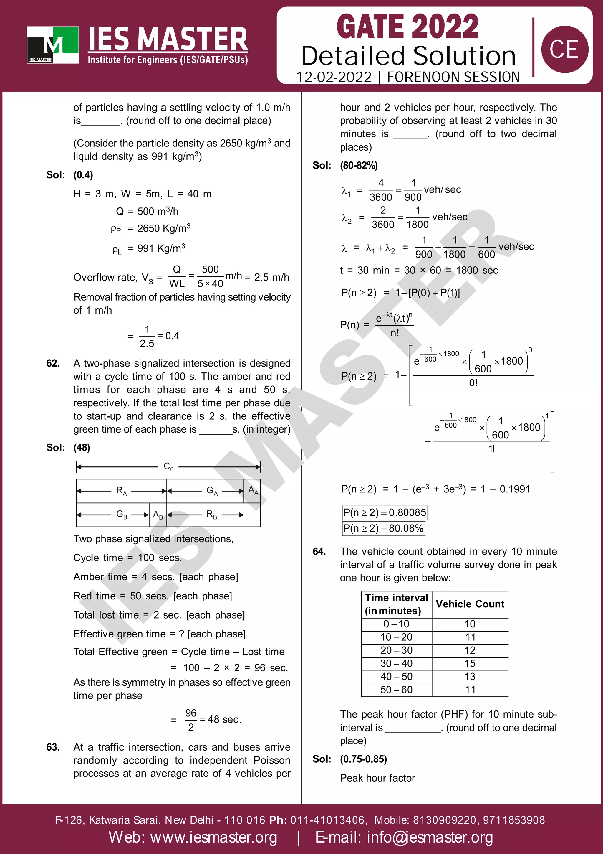 Solution
12-02-2022 | FORENOON SESSION
Detailed
F-126, Katwaria Sarai, New Delhi - 110 016 011-41013406, Mobile: 8130909220, 9711853908
Ph:
Web: www.iesmaster.org | E-mail: info@iesmaster.org
CE
I
E
S
M
A
S
T
E
R
of particles having a settling velocity of 1.0 m/h
is_______. (round off to one decimal place)
(Consider the particle density as 2650 kg/m3 and
liquid density as 991 kg/m3)
Sol: (0.4)
H = 3 m, W = 5m, L = 40 m
Q = 500 m3/h
P = 2650 Kg/m3
L = 991 Kg/m3
Overflow rate, VS =
Q 500
= m/h
WL 5× 40
= 2.5 m/h
Removal fraction of particles having setting velocity
of 1 m/h
=
1
= 0.4
2.5
62. A two-phase signalized intersection is designed
with a cycle time of 100 s. The amber and red
times for each phase are 4 s and 50 s,
respectively. If the total lost time per phase due
to start-up and clearance is 2 s, the effective
green time of each phase is ______s. (in integer)
Sol: (48)
RA
GB
GA
RB
C0
AB
AA
Two phase signalized intersections,
Cycle time = 100 secs.
Amber time = 4 secs. [each phase]
Red time = 50 secs. [each phase]
Total lost time = 2 sec. [each phase]
Effective green time = ? [each phase]
Total Effective green = Cycle time – Lost time
= 100 – 2 × 2 = 96 sec.
As there is symmetry in phases so effective green
time per phase
=
96
= 48 sec.
2
63. At a traffic intersection, cars and buses arrive
randomly according to independent Poisson
processes at an average rate of 4 vehicles per
hour and 2 vehicles per hour, respectively. The
probability of observing at least 2 vehicles in 30
minutes is ______. (round off to two decimal
places)
Sol: (80-82%)
1 = 
4 1
veh/ sec
3600 900
2 = 
2 1
veh/sec
3600 1800
 =   
1 2 =  
1 1 1
veh/sec
900 1800 600
t = 30 min = 30 × 60 = 1800 sec

P(n 2) =  
1 [P(0) P(1)]
P(n) =


t n
e ( t)
n!

P(n 2) =
 
  
  
 
 






1 0
1800
600 1
e 1800
600
1
0!
  
 

 
 
  





1 1
1800
600 1
e 1800
600
1!

P(n 2) = 1 – (e–3 + 3e–3) = 1 – 0.1991
 
 
P(n 2) 0.80085
P(n 2) 80.08%
64. The vehicle count obtained in every 10 minute
interval of a traffic volume survey done in peak
one hour is given below:






0 10 10
10 20 11
20 30 12
30 40 15
40 50 13
50 60 11
Time interval
Vehicle Count
(inminutes)
The peak hour factor (PHF) for 10 minute sub-
interval is __________. (round off to one decimal
place)
Sol: (0.75-0.85)
Peak hour factor
 