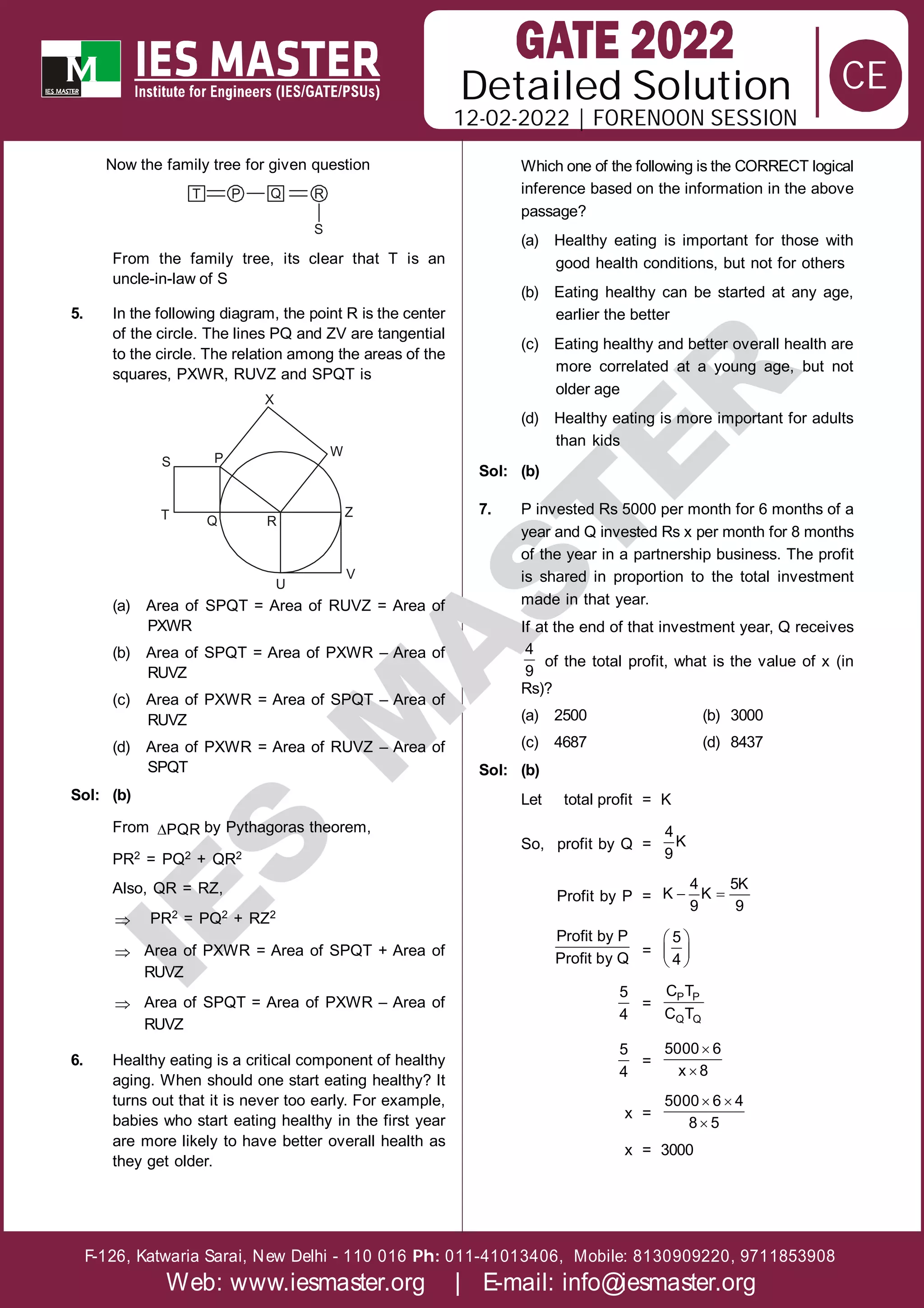 Solution
12-02-2022 | FORENOON SESSION
Detailed
F-126, Katwaria Sarai, New Delhi - 110 016 011-41013406, Mobile: 8130909220, 9711853908
Ph:
Web: www.iesmaster.org | E-mail: info@iesmaster.org
CE
I
E
S
M
A
S
T
E
R
Now the family tree for given question
T P Q R
S
From the family tree, its clear that T is an
uncle-in-law of S
5. In the following diagram, the point R is the center
of the circle. The lines PQ and ZV are tangential
to the circle. The relation among the areas of the
squares, PXWR, RUVZ and SPQT is
S P
T Q R
U
V
Z
W
X
(a) Area of SPQT = Area of RUVZ = Area of
PXWR
(b) Area of SPQT = Area of PXWR – Area of
RUVZ
(c) Area of PXWR = Area of SPQT – Area of
RUVZ
(d) Area of PXWR = Area of RUVZ – Area of
SPQT
Sol: (b)
From PQR by Pythagoras theorem,
PR2 = PQ2 + QR2
Also, QR = RZ,
 PR2 = PQ2 + RZ2
 Area of PXWR = Area of SPQT + Area of
RUVZ
 Area of SPQT = Area of PXWR – Area of
RUVZ
6. Healthy eating is a critical component of healthy
aging. When should one start eating healthy? It
turns out that it is never too early. For example,
babies who start eating healthy in the first year
are more likely to have better overall health as
they get older.
Which one of the following is the CORRECT logical
inference based on the information in the above
passage?
(a) Healthy eating is important for those with
good health conditions, but not for others
(b) Eating healthy can be started at any age,
earlier the better
(c) Eating healthy and better overall health are
more correlated at a young age, but not
older age
(d) Healthy eating is more important for adults
than kids
Sol: (b)
7. P invested Rs 5000 per month for 6 months of a
year and Q invested Rs x per month for 8 months
of the year in a partnership business. The profit
is shared in proportion to the total investment
made in that year.
If at the end of that investment year, Q receives
4
9
of the total profit, what is the value of x (in
Rs)?
(a) 2500 (b) 3000
(c) 4687 (d) 8437
Sol: (b)
Let total profit = K
So, profit by Q =
4
K
9
Profit by P =  
4 5K
K K
9 9
Profit by P
Profit by Q
=
 
 
 
5
4
5
4
=
P P
Q Q
C T
C T
5
4
=


5000 6
x 8
x =
 

5000 6 4
8 5
x = 3000
 