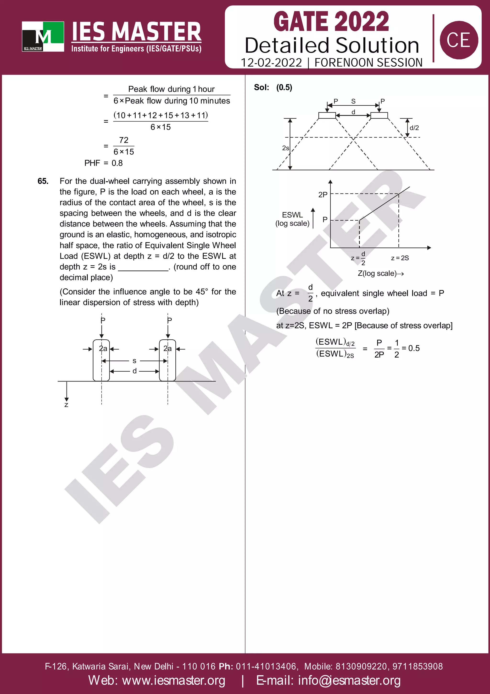 Solution
12-02-2022 | FORENOON SESSION
Detailed
F-126, Katwaria Sarai, New Delhi - 110 016 011-41013406, Mobile: 8130909220, 9711853908
Ph:
Web: www.iesmaster.org | E-mail: info@iesmaster.org
CE
I
E
S
M
A
S
T
E
R
=
Peak flow during 1hour
6×Peak flow during 10 minutes
=
 
10 +11+12 +15 +13 +11
6×15
=
72
6×15
PHF = 0.8
65. For the dual-wheel carrying assembly shown in
the figure, P is the load on each wheel, a is the
radius of the contact area of the wheel, s is the
spacing between the wheels, and d is the clear
distance between the wheels. Assuming that the
ground is an elastic, homogeneous, and isotropic
half space, the ratio of Equivalent Single Wheel
Load (ESWL) at depth z = d/2 to the ESWL at
depth z = 2s is ___________. (round off to one
decimal place)
(Consider the influence angle to be 45° for the
linear dispersion of stress with depth)
P
2a
s
d
2a
P
z
Sol: (0.5)
P S
d
P
d/2
2s
2P
P
d
z =
2
z = 2S
Z(log scale)
ESWL
(log scale)
At z =
d
2
, equivalent single wheel load = P
(Because of no stress overlap)
at z=2S, ESWL = 2P [Because of stress overlap]
 
 
d 2
2S
ESWL
ESWL
=
P 1
= = 0.5
2P 2
 