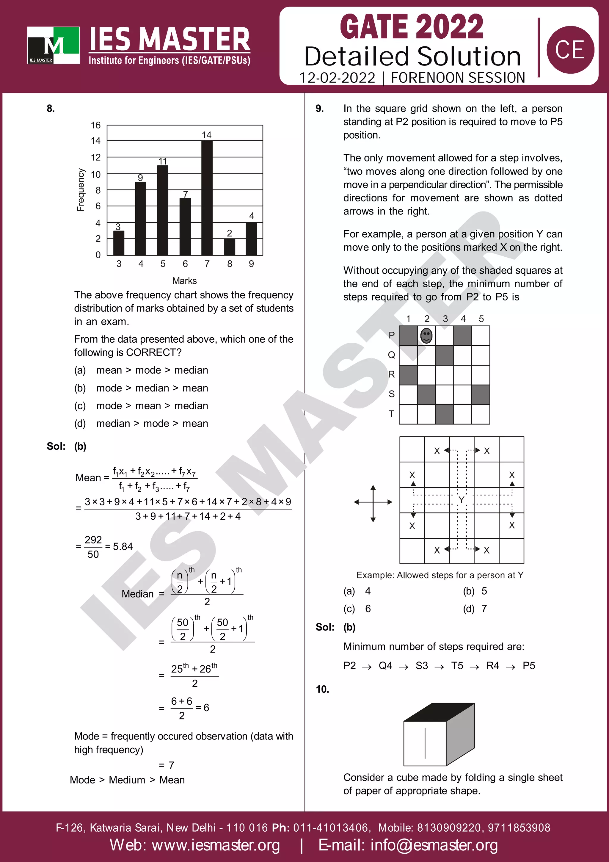 Solution
12-02-2022 | FORENOON SESSION
Detailed
F-126, Katwaria Sarai, New Delhi - 110 016 011-41013406, Mobile: 8130909220, 9711853908
Ph:
Web: www.iesmaster.org | E-mail: info@iesmaster.org
CE
I
E
S
M
A
S
T
E
R
8.
11
9
7
14
3
2
4
3 4 5 6 7 8 9
0
2
4
6
8
10
12
14
16
Marks
Frequency
The above frequency chart shows the frequency
distribution of marks obtained by a set of students
in an exam.
From the data presented above, which one of the
following is CORRECT?
(a) mean > mode > median
(b) mode > median > mean
(c) mode > mean > median
(d) median > mode > mean
Sol: (b)
1 1 2 2 7 7
1 2 3 7
f x + f x .....+ f x
Mean =
f + f + f .....+ f
3×3 + 9× 4 +11×5 + 7× 6 +14×7 + 2×8 + 4×9
=
3 + 9 +11+ 7 +14 + 2+ 4
292
= = 5.84
50
Median =
   
   
   
th th
n n
+ +1
2 2
2
=
   
   
   
th th
50 50
+ +1
2 2
2
=
th th
25 + 26
2
=
6 + 6
= 6
2
Mode = frequently occured observation (data with
high frequency)
= 7
Mode > Medium > Mean
9. In the square grid shown on the left, a person
standing at P2 position is required to move to P5
position.
The only movement allowed for a step involves,
“two moves along one direction followed by one
move in a perpendicular direction”. The permissible
directions for movement are shown as dotted
arrows in the right.
For example, a person at a given position Y can
move only to the positions marked X on the right.
Without occupying any of the shaded squares at
the end of each step, the minimum number of
steps required to go from P2 to P5 is
1 2 3 4 5
P
Q
R
S
T
X X
X
X
X
X
Y
X X
Example: Allowed steps for a person at Y
(a) 4 (b) 5
(c) 6 (d) 7
Sol: (b)
Minimum number of steps required are:
P2  Q4  S3  T5  R4  P5
10.
Consider a cube made by folding a single sheet
of paper of appropriate shape.
 