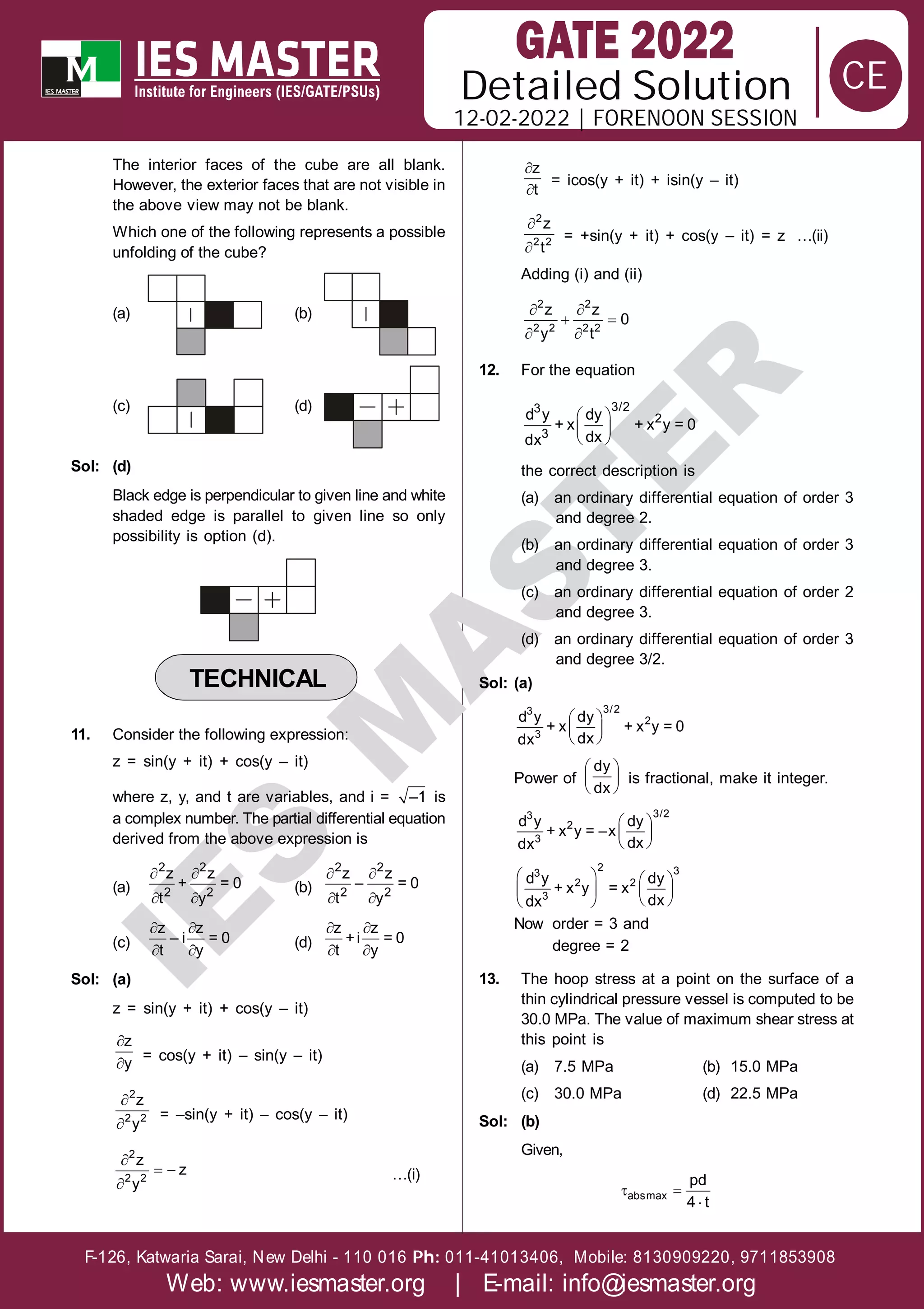 Solution
12-02-2022 | FORENOON SESSION
Detailed
F-126, Katwaria Sarai, New Delhi - 110 016 011-41013406, Mobile: 8130909220, 9711853908
Ph:
Web: www.iesmaster.org | E-mail: info@iesmaster.org
CE
I
E
S
M
A
S
T
E
R
The interior faces of the cube are all blank.
However, the exterior faces that are not visible in
the above view may not be blank.
Which one of the following represents a possible
unfolding of the cube?
(a) (b)
(c) (d)
Sol: (d)
Black edge is perpendicular to given line and white
shaded edge is parallel to given line so only
possibility is option (d).
TECHNICAL
11. Consider the following expression:
z = sin(y + it) + cos(y – it)
where z, y, and t are variables, and i = –1 is
a complex number. The partial differential equation
derived from the above expression is
(a)
 
 
2 2
2 2
z z
+ = 0
t y
(b)
 
 
2 2
2 2
z z
– = 0
t y
(c)
 
 
z z
– i = 0
t y
(d)
 
 
z z
+i = 0
t y
Sol: (a)
z = sin(y + it) + cos(y – it)


z
y
= cos(y + it) – sin(y – it)


2
2 2
z
y
= –sin(y + it) – cos(y – it)

 

2
2 2
z
z
y
…(i)


z
t
= icos(y + it) + isin(y – it)


2
2 2
z
t
= +sin(y + it) + cos(y – it) = z …(ii)
Adding (i) and (ii)
 
 
 
2 2
2 2 2 2
z z
0
y t
12. For the equation
 
 
 
3/2
3
2
3
d y dy
+ x + x y = 0
dx
dx
the correct description is
(a) an ordinary differential equation of order 3
and degree 2.
(b) an ordinary differential equation of order 3
and degree 3.
(c) an ordinary differential equation of order 2
and degree 3.
(d) an ordinary differential equation of order 3
and degree 3/2.
Sol: (a)
 
 
 
3/2
3
2
3
d y dy
+ x + x y = 0
dx
dx
Power of
 
 
 
dy
dx
is fractional, make it integer.
.
 
 
 
3/2
3
2
3
d y dy
+ x y = –x
dx
dx
   
   
 
 
2 3
3
2 2
3
d y dy
+ x y = x
dx
dx
Now order = 3 and
degree = 2
13. The hoop stress at a point on the surface of a
thin cylindrical pressure vessel is computed to be
30.0 MPa. The value of maximum shear stress at
this point is
(a) 7.5 MPa (b) 15.0 MPa
(c) 30.0 MPa (d) 22.5 MPa
Sol: (b)
Given,
 

absmax
pd
4 t
 