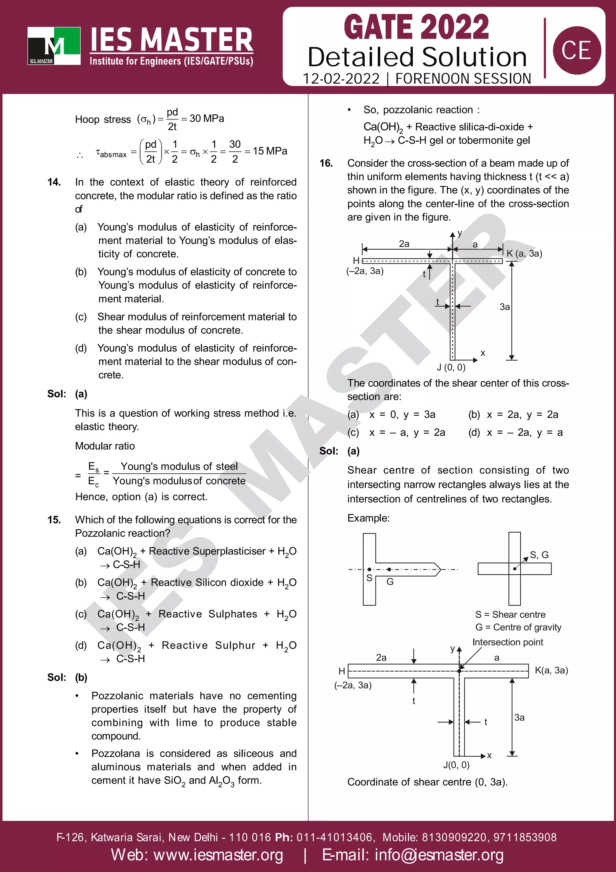 Solution
12-02-2022 | FORENOON SESSION
Detailed
F-126, Katwaria Sarai, New Delhi - 110 016 011-41013406, Mobile: 8130909220, 9711853908
Ph:
Web: www.iesmaster.org | E-mail: info@iesmaster.org
CE
I
E
S
M
A
S
T
E
R
Hoop stress   
h
pd
( ) 30 MPa
2t

 
       
 
 
absmax h
pd 1 1 30
15 MPa
2t 2 2 2
14. In the context of elastic theory of reinforced
concrete, the modular ratio is defined as the ratio
of
(a) Young’s modulus of elasticity of reinforce-
ment material to Young’s modulus of elas-
ticity of concrete.
(b) Young’s modulus of elasticity of concrete to
Young’s modulus of elasticity of reinforce-
ment material.
(c) Shear modulus of reinforcement material to
the shear modulus of concrete.
(d) Young’s modulus of elasticity of reinforce-
ment material to the shear modulus of con-
crete.
Sol: (a)
This is a question of working stress method i.e.
elastic theory.
Modular ratio
=
s
c
E Young's modulus of steel
=
E Young's modulusof concrete
Hence, option (a) is correct.
15. Which of the following equations is correct for the
Pozzolanic reaction?
(a) Ca(OH)2 + Reactive Superplasticiser + H2O
 C-S-H
(b) Ca(OH)2 + Reactive Silicon dioxide + H2O
 C-S-H
(c) Ca(OH)2 + Reactive Sulphates + H2O
 C-S-H
(d) Ca(OH)2 + Reactive Sulphur + H2O
 C-S-H
Sol: (b)
• Pozzolanic materials have no cementing
properties itself but have the property of
combining with lime to produce stable
compound.
• Pozzolana is considered as siliceous and
aluminous materials and when added in
cement it have SiO2 and Al2O3 form.
• So, pozzolanic reaction :
Ca(OH)2 + Reactive slilica-di-oxide +
H2O  C-S-H gel or tobermonite gel
16. Consider the cross-section of a beam made up of
thin uniform elements having thickness t (t << a)
shown in the figure. The (x, y) coordinates of the
points along the center-line of the cross-section
are given in the figure.
y
K (a, 3a)
a
2a
(–2a, 3a)
H
t
t
x
3a
J (0, 0)
The coordinates of the shear center of this cross-
section are:
(a) x = 0, y = 3a (b) x = 2a, y = 2a
(c) x = – a, y = 2a (d) x = – 2a, y = a
Sol: (a)
Shear centre of section consisting of two
intersecting narrow rectangles always lies at the
intersection of centrelines of two rectangles.
Example:
G
S
S, G
S = Shear centre
G = Centre of gravity
K(a, 3a)
H
t
(–2a, 3a)
t
J(0, 0)
3a
Intersection point
2a a
y
x
Coordinate of shear centre (0, 3a).
 