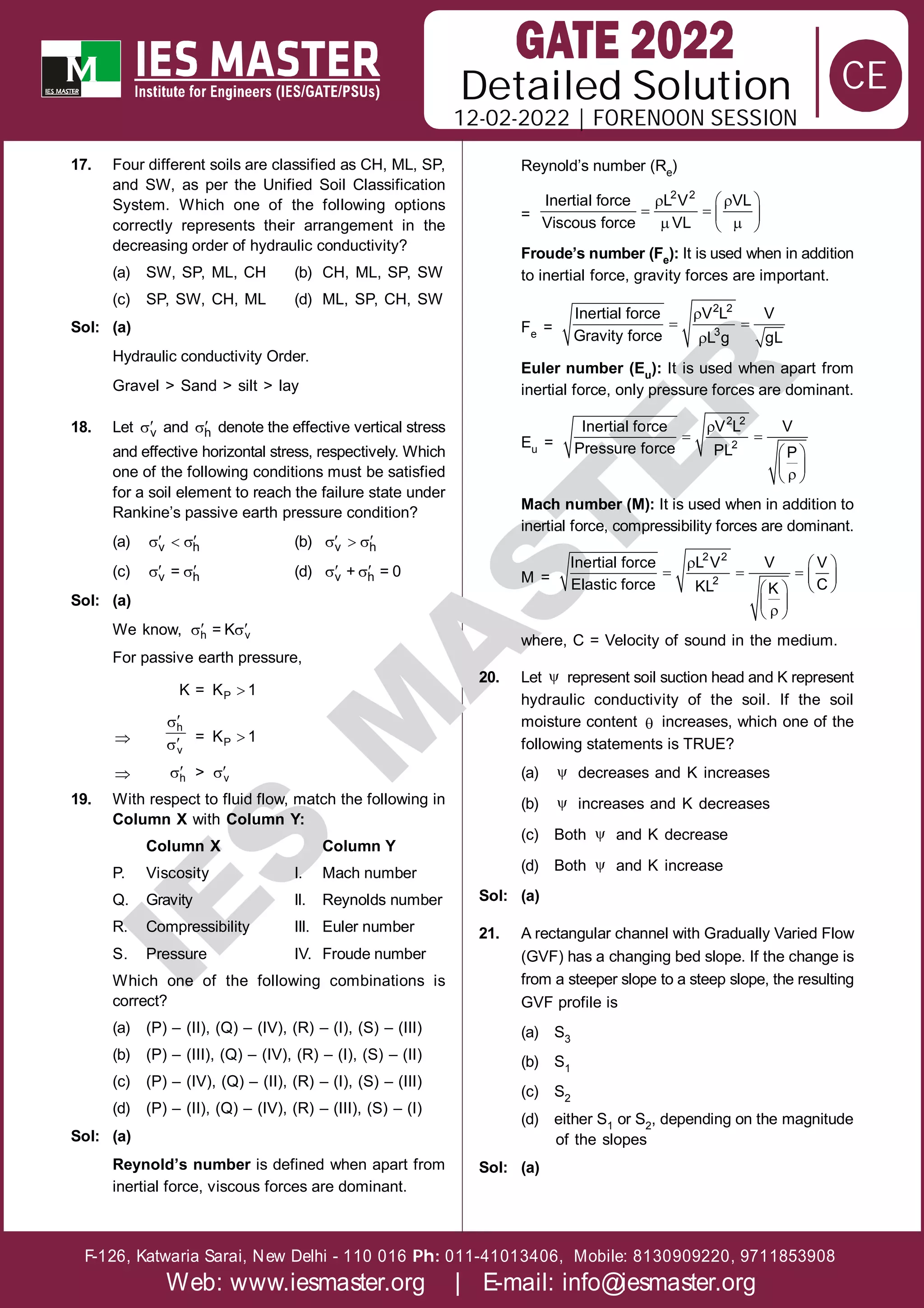 Solution
12-02-2022 | FORENOON SESSION
Detailed
F-126, Katwaria Sarai, New Delhi - 110 016 011-41013406, Mobile: 8130909220, 9711853908
Ph:
Web: www.iesmaster.org | E-mail: info@iesmaster.org
CE
I
E
S
M
A
S
T
E
R
17. Four different soils are classified as CH, ML, SP,
and SW, as per the Unified Soil Classification
System. Which one of the following options
correctly represents their arrangement in the
decreasing order of hydraulic conductivity?
(a) SW, SP, ML, CH (b) CH, ML, SP, SW
(c) SP, SW, CH, ML (d) ML, SP, CH, SW
Sol: (a)
Hydraulic conductivity Order.
Gravel > Sand > silt > lay
18. Let 
v and 
h denote the effective vertical stress
and effective horizontal stress, respectively. Which
one of the following conditions must be satisfied
for a soil element to reach the failure state under
Rankine’s passive earth pressure condition?
(a)  
  
v h (b)  
  
v h
(c)  
 
v h
= (d)  
 
v h
+ = 0
Sol: (a)
We know,  
 
h v
= K
For passive earth pressure,
K = 
P
K 1





h
v
= 
P
K 1
 
h > 
v
19. With respect to fluid flow, match the following in
Column X with Column Y:
Column X Column Y
P. Viscosity I. Mach number
Q. Gravity II. Reynolds number
R. Compressibility III. Euler number
S. Pressure IV. Froude number
Which one of the following combinations is
correct?
(a) (P) – (II), (Q) – (IV), (R) – (I), (S) – (III)
(b) (P) – (III), (Q) – (IV), (R) – (I), (S) – (II)
(c) (P) – (IV), (Q) – (II), (R) – (I), (S) – (III)
(d) (P) – (II), (Q) – (IV), (R) – (III), (S) – (I)
Sol: (a)
Reynold’s number is defined when apart from
inertial force, viscous forces are dominant.
Reynold’s number (Re)
=
 
 
   
 
 
2 2
Inertial force L V VL
Viscous force VL
Froude’s number (Fe): It is used when in addition
to inertial force, gravity forces are important.
Fe =

 

2 2
3
Inertial force V L V
Gravity force L g gL
Euler number (Eu): It is used when apart from
inertial force, only pressure forces are dominant.
Eu =

 
 
 

 
2 2
2
Inertial force V L V
Pressure force PL P
Mach number (M): It is used when in addition to
inertial force, compressibility forces are dominant.
M =
  
    
 
 
 

 
2 2
2
Inertial force L V V V
Elastic force C
KL K
where, C = Velocity of sound in the medium.
20. Let  represent soil suction head and K represent
hydraulic conductivity of the soil. If the soil
moisture content  increases, which one of the
following statements is TRUE?
(a)  decreases and K increases
(b)  increases and K decreases
(c) Both  and K decrease
(d) Both  and K increase
Sol: (a)
21. A rectangular channel with Gradually Varied Flow
(GVF) has a changing bed slope. If the change is
from a steeper slope to a steep slope, the resulting
GVF profile is
(a) S3
(b) S1
(c) S2
(d) either S1 or S2, depending on the magnitude
of the slopes
Sol: (a)
 