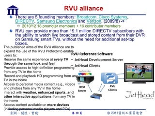 RVU alliance
       There are 5 founding members: Broadcom, Cisco Systems,
       DIRECTV, Samsung Electronics and Verizon. (2009/8) ->
           2010/12 18 promoter members + 16 contributor members
       RVU can provide more than 19.1 million DIRECTV subscribers with
       the ability to watch live broadcast and stored content from their DVR
       on Samsung smart TVs, without the need for additional set-top
       boxes.
The published aims of the RVU Alliance are to
expand the use of the RVU Protocol to enable
users to:
Receive the same experience at every TV
through the same look and feel
Provide access to high-definition programming
from any TV in the home
Record and playback HD programming from any
TV in the home
Access to personal media content (e.g., videos
and photos) from any TV in the home
Interact with weather, enhanced sports, and
other interactive applications from any TV in
the home
Access content available on more devices
(including personal media players and PCs)
                                          第 10 頁
 