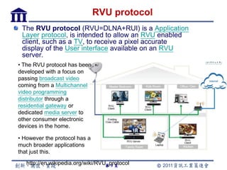 RVU protocol
 The RVU protocol (RVU=DLNA+RUI) is a Application
 Layer protocol, is intended to allow an RVU enabled
 client, such as a TV, to receive a pixel accurate
 display of the User interface available on an RVU
 server.
• The RVU protocol has been
developed with a focus on
passing broadcast video
coming from a Multichannel
video programming
distributor through a
residential gateway or
dedicated media server to
other consumer electronic
devices in the home.

• However the protocol has a
much broader applications
that just this.
   http://en.wikipedia.org/wiki/RVU_protocol
                                   第9頁
 