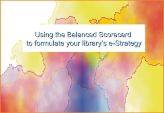 Using  the Balanced Scorecard  to formulate your library’s e-Strategy 