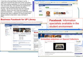 Facebook : Information specialists available in the student environment Business Facebook   for UP Library http://www.facebook.com/pages/Pretoria-South-Africa/UP-Library-Services/34563526704   I think this is the best library I've been in so far... I really don't mind the fact that some of the computers don't have editing capabilities on some levels because I the end of the day, most students are registered for at least 2 other computer labs plus the library... Anyway, I like the fact that they have the reserved collection. Some of us don't have the budget for expensive textbooks... I just enjoy the humanities level because they have a collection of French books that I always wanted to read when I was a kid back in DRC… Embedded slideshare on Special Collections 