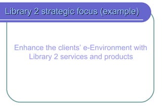 Library 2 strategic focus (example) Enhance the clients’ e-Environment with Library 2 services and products   