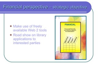 Financial perspective  – strategic objective   Make use of freely available Web 2 tools Road show on library applications to interested parties 