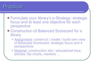 Practical Formulate your library’s e-Strategy: strategic focus and at least one objective for each perspective Construction of Balanced Scorecard for a  library Assignment : construct  / create / build  own view of Balanced Scorecard: strategic focus and 4 perspectives Material : construction kits  / educational toys ; articles; flip charts, markers  … 