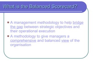 What is the Balanced Scorecard? A management methodology to help  bridge the gap  between strategic objectives and their operational execution A methodology to give managers a  comprehensive  and balanced  view  of the organisation 