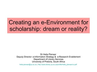 Creating an e-Environment for scholarship: dream or reality? Dr Heila Pienaar  Deputy Director: e-Information Strategy &  e-Research Enablement Department of Library Services University of Pretoria, South Africa [email_address]  ;  http:// www.library.up.ac.za/profile/heila_pienaar/cv.pdf   