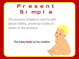 Present Simple The present simple is used to talk about habits, universal truths or states in the present. The baby  looks  at his mother. 