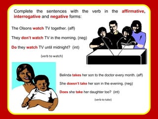 Complete the sentences with the verb   in the  affirmative ,  interrogative   and   negative   forms: The Olsons  watch  TV together. (aff) They  don’t watch   TV in the morning. (neg) Do  they  watch  TV until midnight?  (int) (verb to watch) Belinda  takes  her son to the doctor every month. (aff) She  doesn’t take   her son in the evening. (neg) Does  she  take  her daughter too?  (int) (verb to take) 