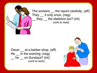 The workers __ the report carefully. (aff) They __ it only once. (neg) __ they __ the statistics too? (int) (verb to read) Oscar __ at a barber shop. (aff) He __ in the evening. (neg) __ he __ on Sundays? (int) (verb to work) 