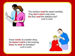 The workers  read  the report carefully. They  don’t read  it only once. Do  they  read  the statistics too? (verb to read) Oscar  works   at a barber shop. He  doesn’t work  in the evening. Does  he  work  on Sundays? (verb to work) 