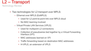 L2 – Transport
Technology Review

      • Two technologies for L2 transport over MPLS:
          – Ethernet over MPLS (EoMPLS)
              • Used for L2 point-to-point link over MPLS cloud
              • No MAC learning involved
          – Virtual Private LAN Services (VPLS)
              • Used for multipoint L2 connections
              • Collection of pseudowires tied together by a Virtual Forwarding
                Interface (VFI)
              • MAC addresses learned on VFI
              • Traffic forwarding based on destination MAC addresses
              • H-VPLS, an extension of VPLS

                                                                                  11
 